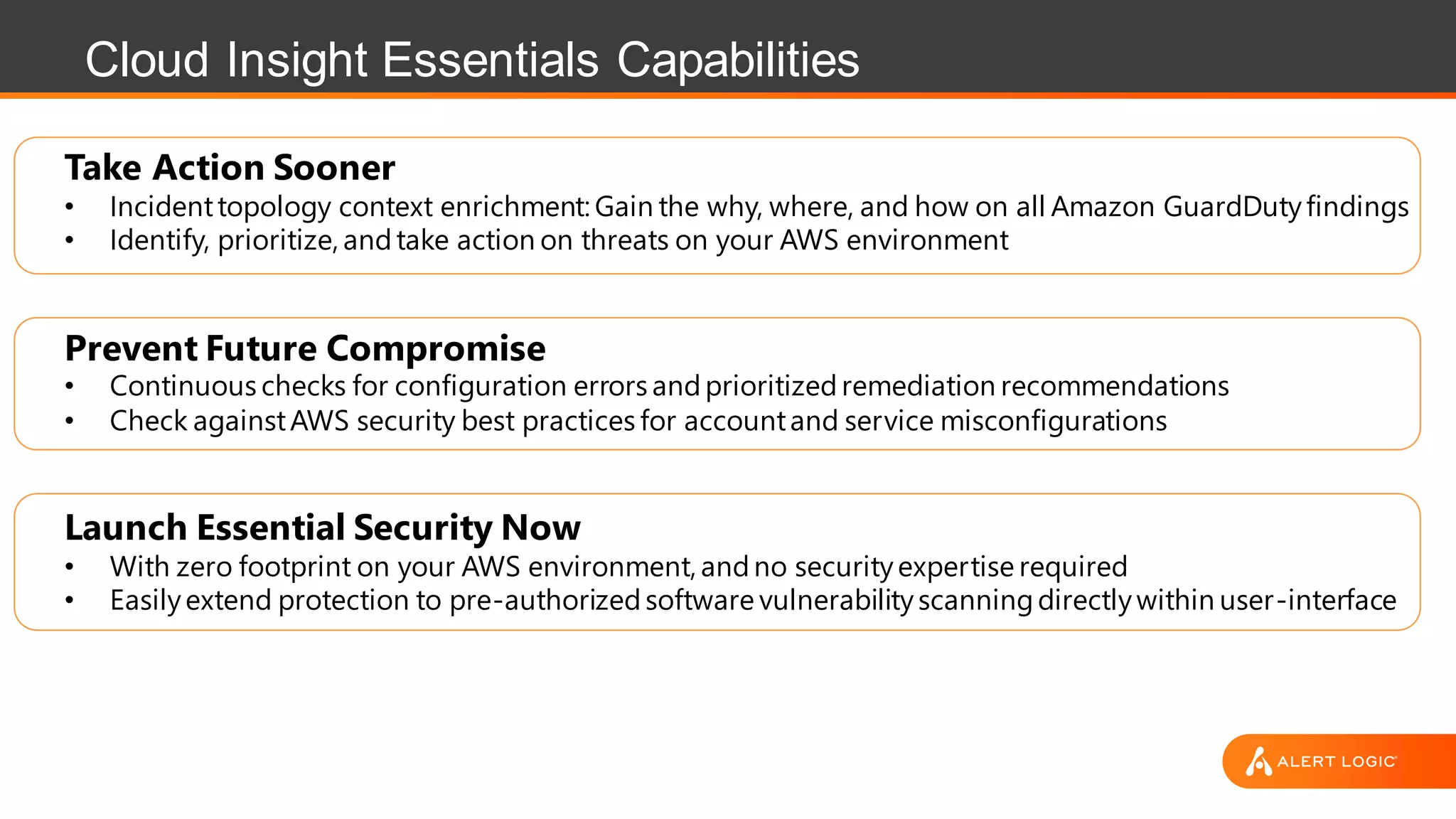 Cloud Insight Essentials Capabilities
Take Action Sooner
• Incidenttopology context enrichment: Gain the why, where, and how on all Amazon GuardDutyfindings
• Identify, prioritize, andtake action on threats on your AWS environment
Prevent Future Compromise
• Continuous checks for configuration errors andprioritizedremediation recommendations
• Check againstAWS security best practices for accountand service misconfigurations
Launch Essential Security Now
• With zero footprint on your AWS environment, andno securityexpertise required
• Easilyextend protection to pre-authorizedsoftware vulnerabilityscanningdirectlywithin user-interface
 