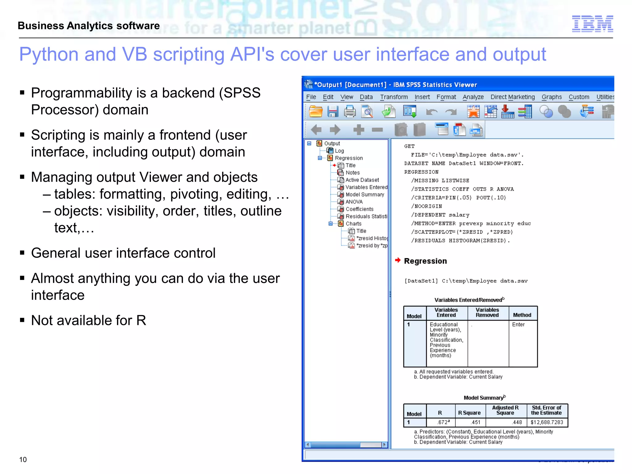 © 2010 IBM Corporation
Business Analytics software
Python and VB scripting API's cover user interface and output
 Programmability is a backend (SPSS
Processor) domain
 Scripting is mainly a frontend (user
interface, including output) domain
 Managing output Viewer and objects
– tables: formatting, pivoting, editing, …
– objects: visibility, order, titles, outline
text,…
 General user interface control
 Almost anything you can do via the user
interface
 Not available for R
10
 