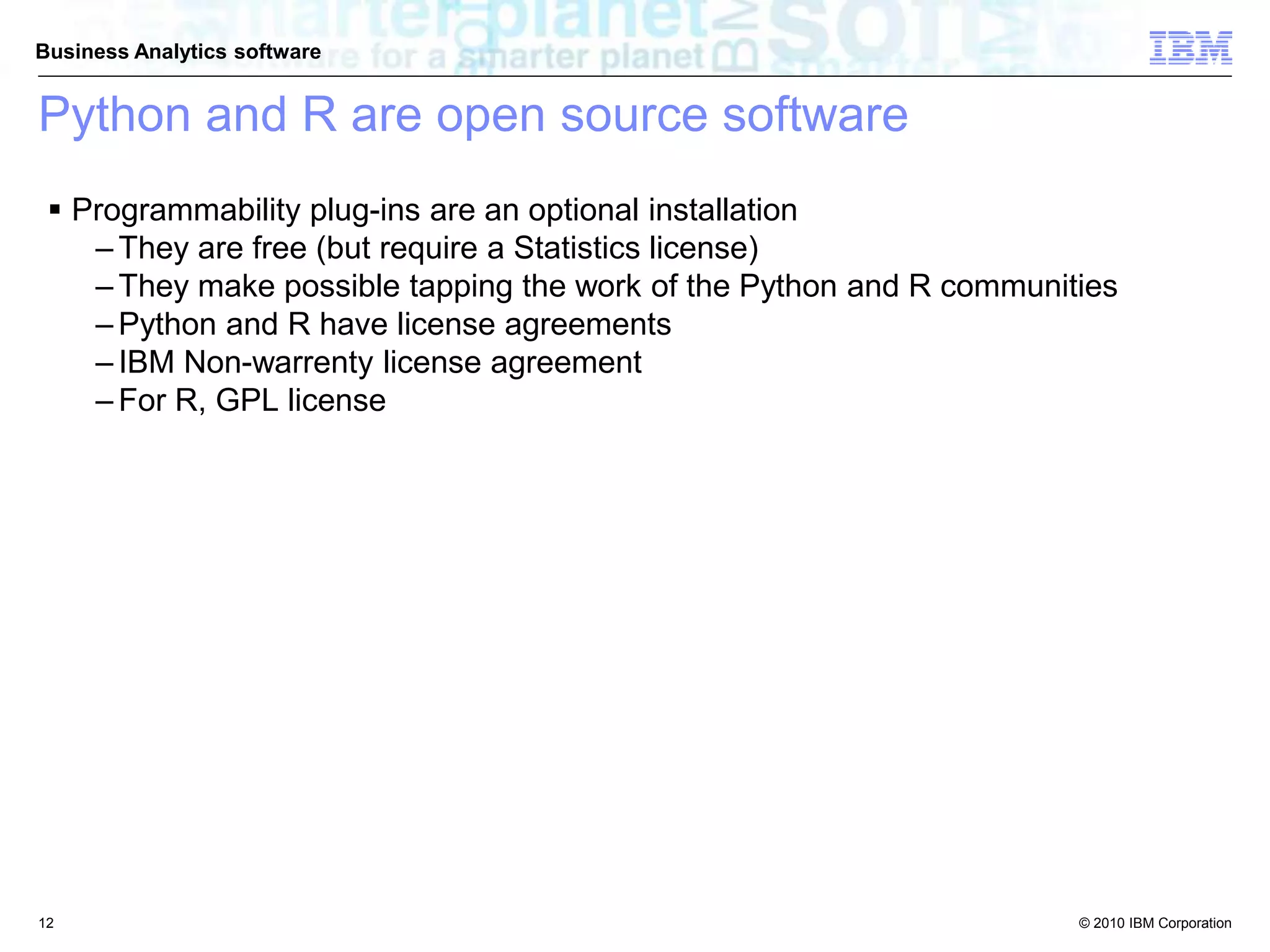 © 2010 IBM Corporation
Business Analytics software
Python and R are open source software
 Programmability plug-ins are an optional installation
– They are free (but require a Statistics license)
– They make possible tapping the work of the Python and R communities
– Python and R have license agreements
– IBM Non-warrenty license agreement
– For R, GPL license
12
 