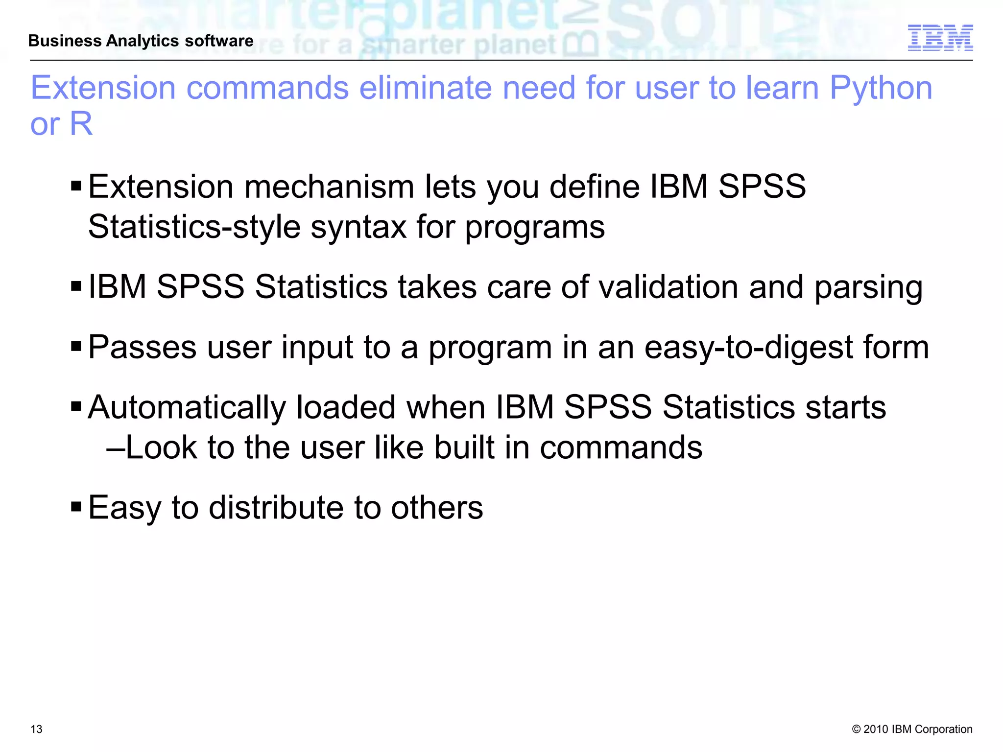 © 2010 IBM Corporation
Business Analytics software
Extension commands eliminate need for user to learn Python
or R
Extension mechanism lets you define IBM SPSS
Statistics-style syntax for programs
IBM SPSS Statistics takes care of validation and parsing
Passes user input to a program in an easy-to-digest form
Automatically loaded when IBM SPSS Statistics starts
–Look to the user like built in commands
Easy to distribute to others
13
 