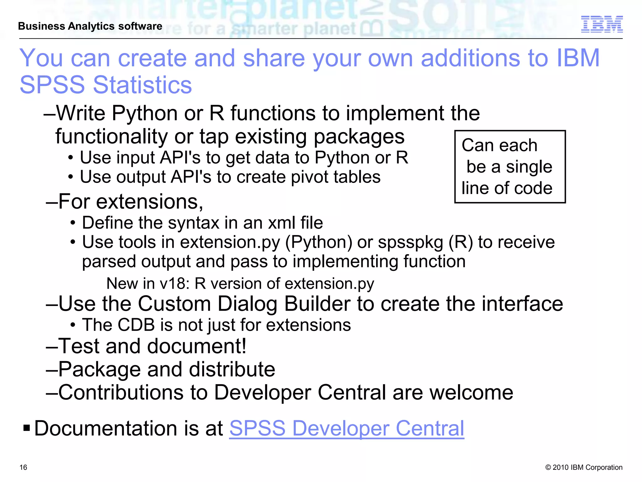 © 2010 IBM Corporation
Business Analytics software
–Write Python or R functions to implement the
functionality or tap existing packages
• Use input API's to get data to Python or R
• Use output API's to create pivot tables
Can each
be a single
line of code
–For extensions,
• Define the syntax in an xml file
• Use tools in extension.py (Python) or spsspkg (R) to receive
parsed output and pass to implementing function
• New in v18: R version of extension.py
–Use the Custom Dialog Builder to create the interface
• The CDB is not just for extensions
–Test and document!
–Package and distribute
–Contributions to Developer Central are welcome
Documentation is at SPSS Developer Central
You can create and share your own additions to IBM
SPSS Statistics
16
 
