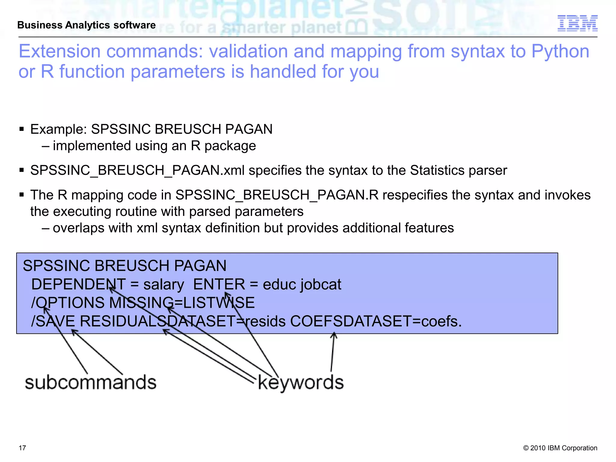 © 2010 IBM Corporation
Business Analytics software
 Example: SPSSINC BREUSCH PAGAN
– implemented using an R package
 SPSSINC_BREUSCH_PAGAN.xml specifies the syntax to the Statistics parser
 The R mapping code in SPSSINC_BREUSCH_PAGAN.R respecifies the syntax and invokes
the executing routine with parsed parameters
– overlaps with xml syntax definition but provides additional features
SPSSINC BREUSCH PAGAN
DEPENDENT = salary ENTER = educ jobcat
/OPTIONS MISSING=LISTWISE
/SAVE RESIDUALSDATASET=resids COEFSDATASET=coefs.
Extension commands: validation and mapping from syntax to Python
or R function parameters is handled for you
17
 