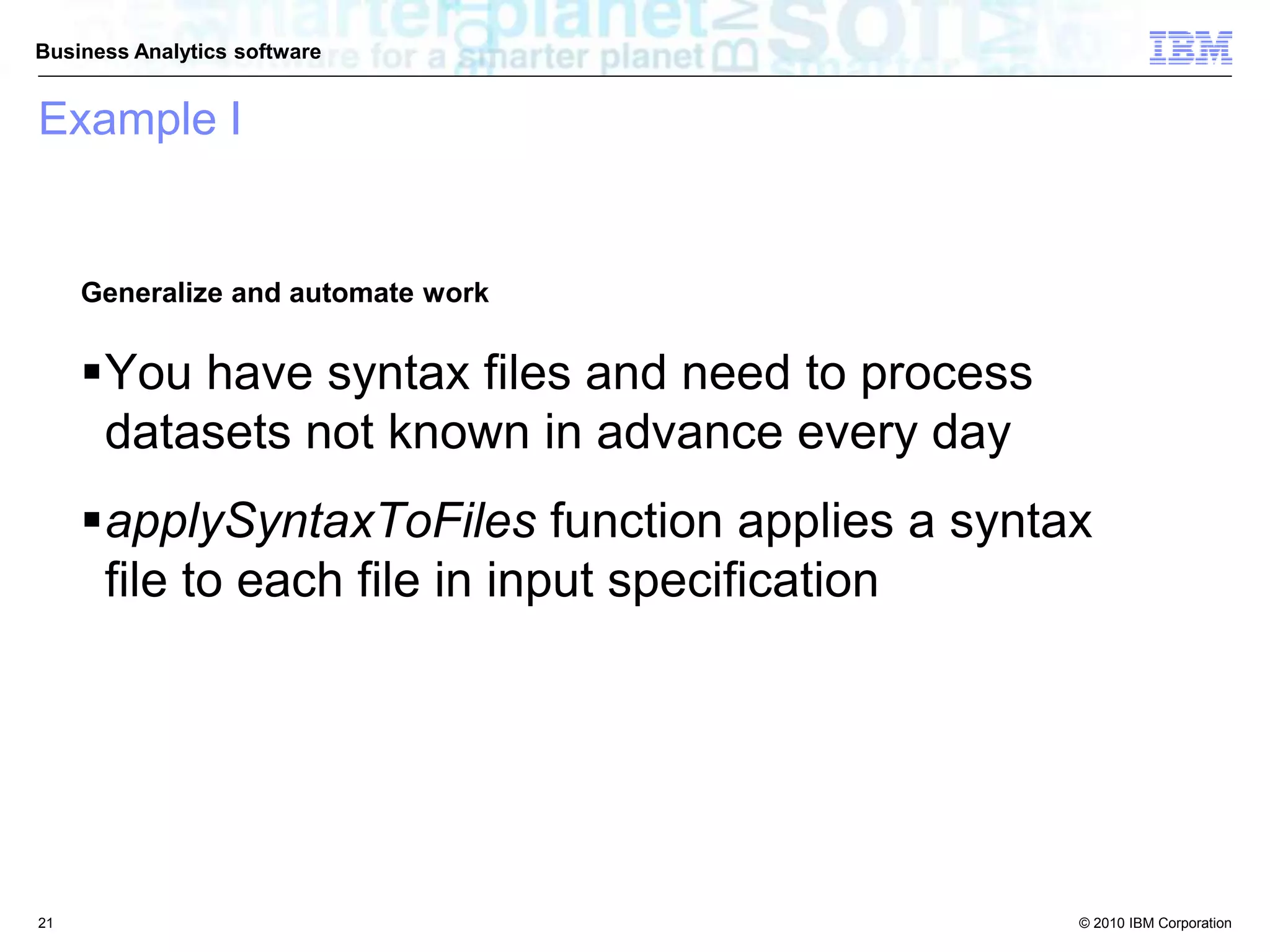 © 2010 IBM Corporation
Business Analytics software
Example I
Generalize and automate work
You have syntax files and need to process
datasets not known in advance every day
applySyntaxToFiles function applies a syntax
file to each file in input specification
21
 