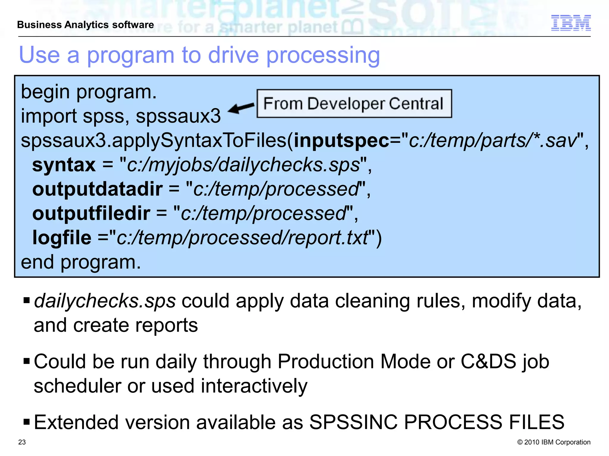 © 2010 IBM Corporation
Business Analytics software
begin program.
import spss, spssaux3
spssaux3.applySyntaxToFiles(inputspec="c:/temp/parts/*.sav",
syntax = "c:/myjobs/dailychecks.sps",
outputdatadir = "c:/temp/processed",
outputfiledir = "c:/temp/processed",
logfile ="c:/temp/processed/report.txt")
end program.
dailychecks.sps could apply data cleaning rules, modify data,
and create reports
Could be run daily through Production Mode or C&DS job
scheduler or used interactively
Extended version available as SPSSINC PROCESS FILES
Use a program to drive processing
23
 
