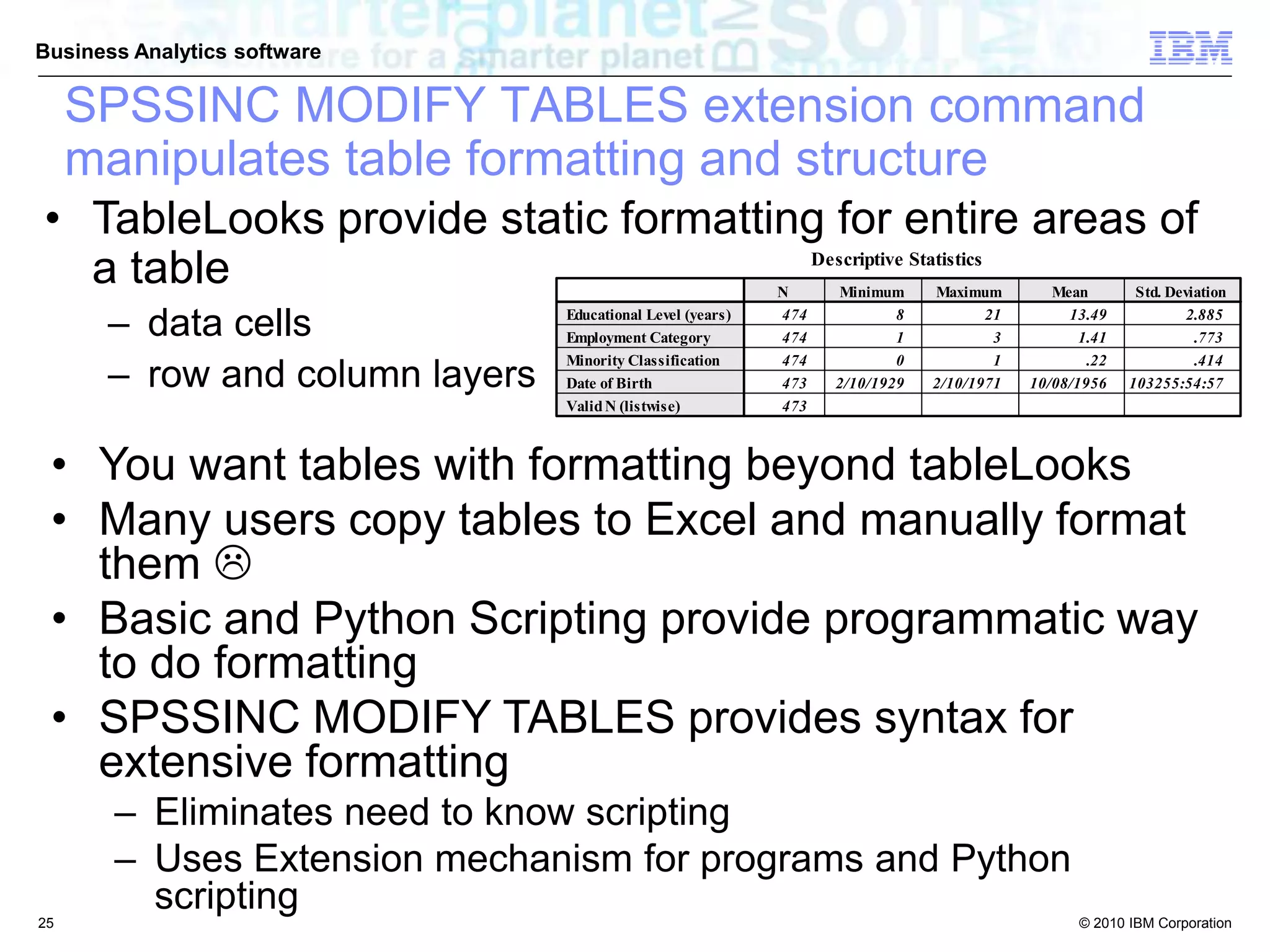 © 2010 IBM Corporation
Business Analytics software
• TableLooks provide static formatting for entire areas of
a table
– data cells
– row and column layers
• You want tables with formatting beyond tableLooks
• Many users copy tables to Excel and manually format
them 
• Basic and Python Scripting provide programmatic way
to do formatting
• SPSSINC MODIFY TABLES provides syntax for
extensive formatting
– Eliminates need to know scripting
– Uses Extension mechanism for programs and Python
scripting
SPSSINC MODIFY TABLES extension command
manipulates table formatting and structure
25
 