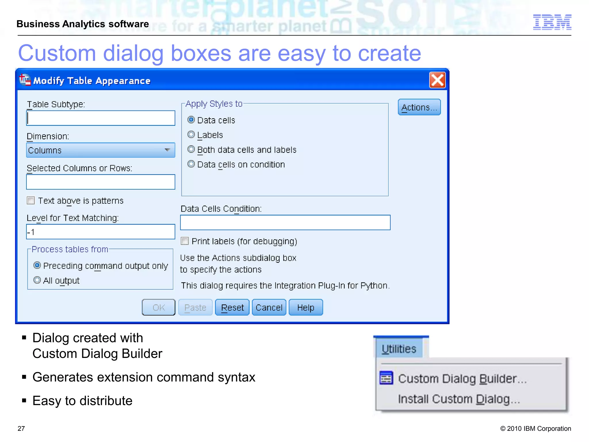 © 2010 IBM Corporation
Business Analytics software
 Dialog created with
Custom Dialog Builder
 Generates extension command syntax
 Easy to distribute
Custom dialog boxes are easy to create
27
 