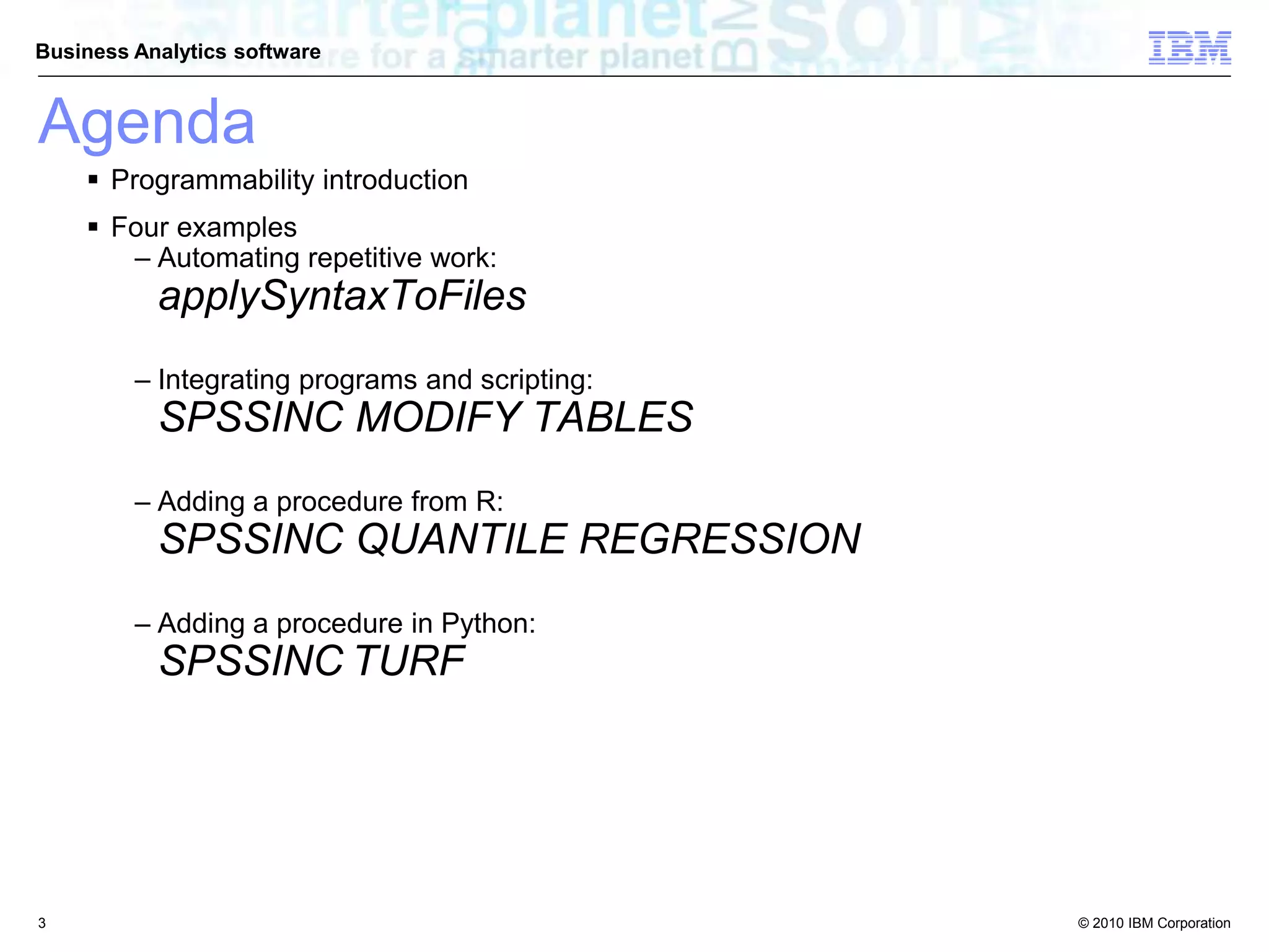 © 2010 IBM Corporation
Business Analytics software
Agenda
 Programmability introduction
 Four examples
– Automating repetitive work:
applySyntaxToFiles
– Integrating programs and scripting:
SPSSINC MODIFY TABLES
– Adding a procedure from R:
SPSSINC QUANTILE REGRESSION
– Adding a procedure in Python:
SPSSINC TURF
3
 