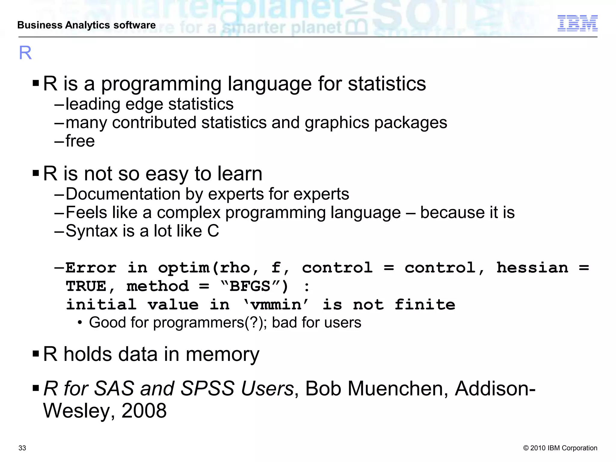 © 2010 IBM Corporation
Business Analytics software
R
R is a programming language for statistics
–leading edge statistics
–many contributed statistics and graphics packages
–free
R is not so easy to learn
–Documentation by experts for experts
–Feels like a complex programming language – because it is
–Syntax is a lot like C
–Error in optim(rho, f, control = control, hessian =
TRUE, method = “BFGS”) :
initial value in ‘vmmin’ is not finite
• Good for programmers(?); bad for users
R holds data in memory
R for SAS and SPSS Users, Bob Muenchen, Addison-
Wesley, 2008
33
 