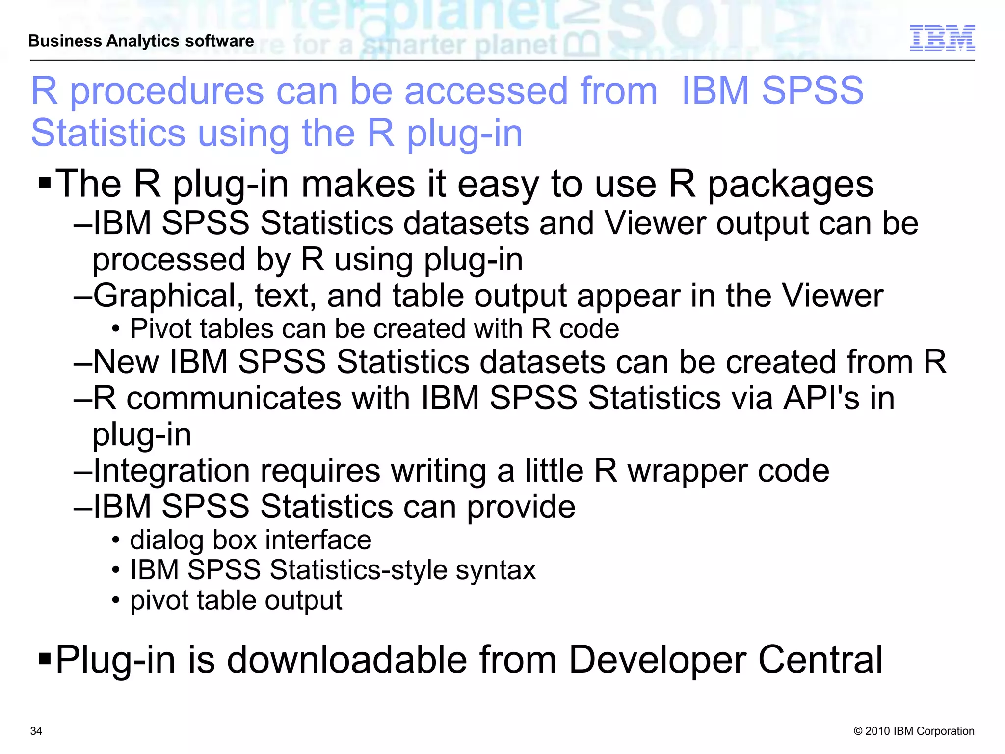 © 2010 IBM Corporation
Business Analytics software
R procedures can be accessed from IBM SPSS
Statistics using the R plug-in
The R plug-in makes it easy to use R packages
–IBM SPSS Statistics datasets and Viewer output can be
processed by R using plug-in
–Graphical, text, and table output appear in the Viewer
• Pivot tables can be created with R code
–New IBM SPSS Statistics datasets can be created from R
–R communicates with IBM SPSS Statistics via API's in
plug-in
–Integration requires writing a little R wrapper code
–IBM SPSS Statistics can provide
• dialog box interface
• IBM SPSS Statistics-style syntax
• pivot table output
Plug-in is downloadable from Developer Central
34
 