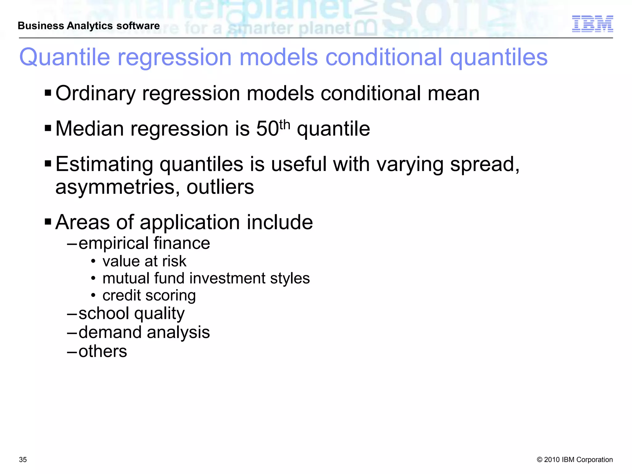 © 2010 IBM Corporation
Business Analytics software
Quantile regression models conditional quantiles
Ordinary regression models conditional mean
Median regression is 50th quantile
Estimating quantiles is useful with varying spread,
asymmetries, outliers
Areas of application include
–empirical finance
• value at risk
• mutual fund investment styles
• credit scoring
–school quality
–demand analysis
–others
35
 