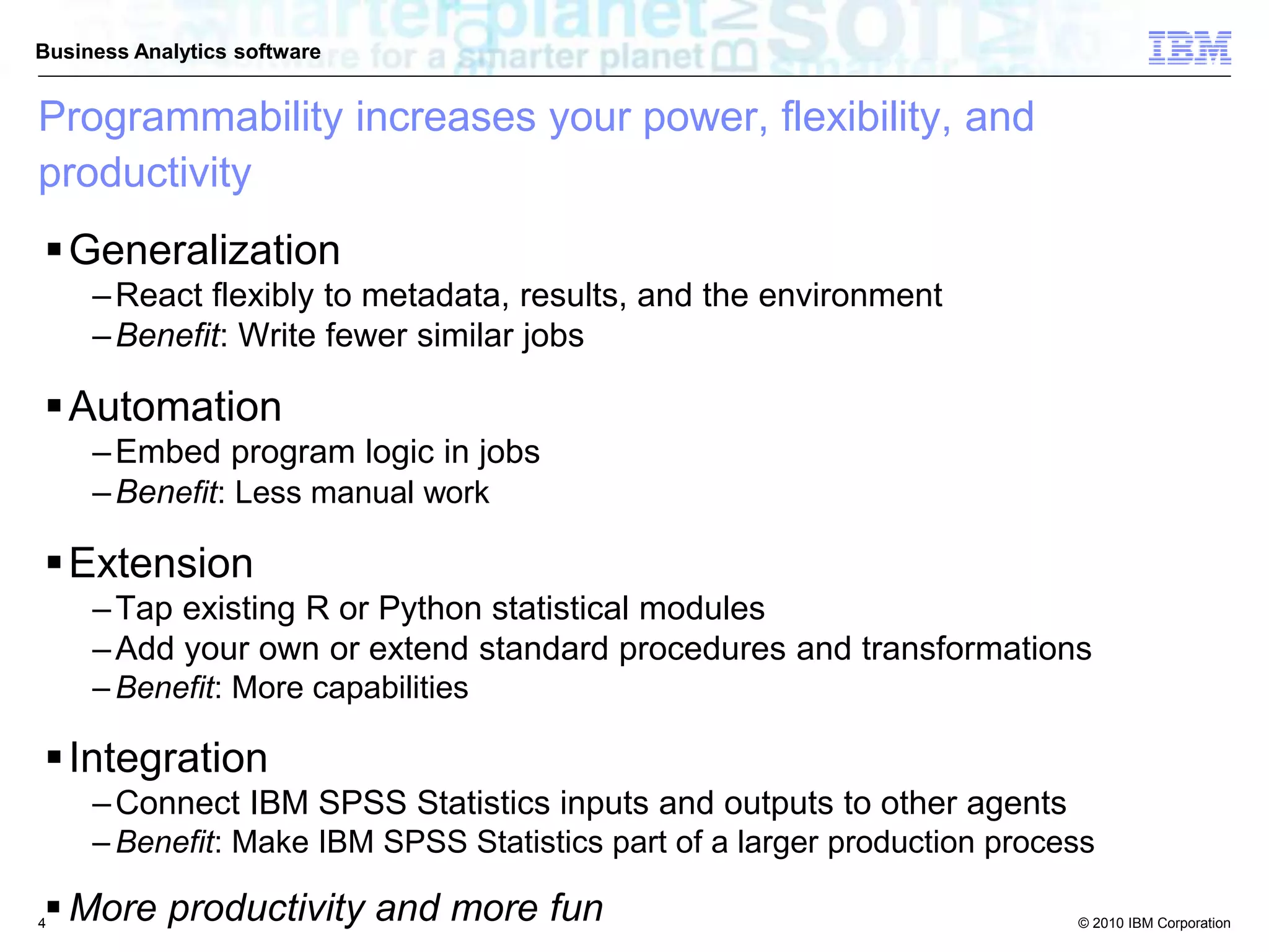 © 2010 IBM Corporation
Business Analytics software
Programmability increases your power, flexibility, and
productivity
Generalization
–React flexibly to metadata, results, and the environment
–Benefit: Write fewer similar jobs
Automation
–Embed program logic in jobs
–Benefit: Less manual work
Extension
–Tap existing R or Python statistical modules
–Add your own or extend standard procedures and transformations
– Benefit: More capabilities
Integration
–Connect IBM SPSS Statistics inputs and outputs to other agents
– Benefit: Make IBM SPSS Statistics part of a larger production process
 More productivity and more fun4
 
