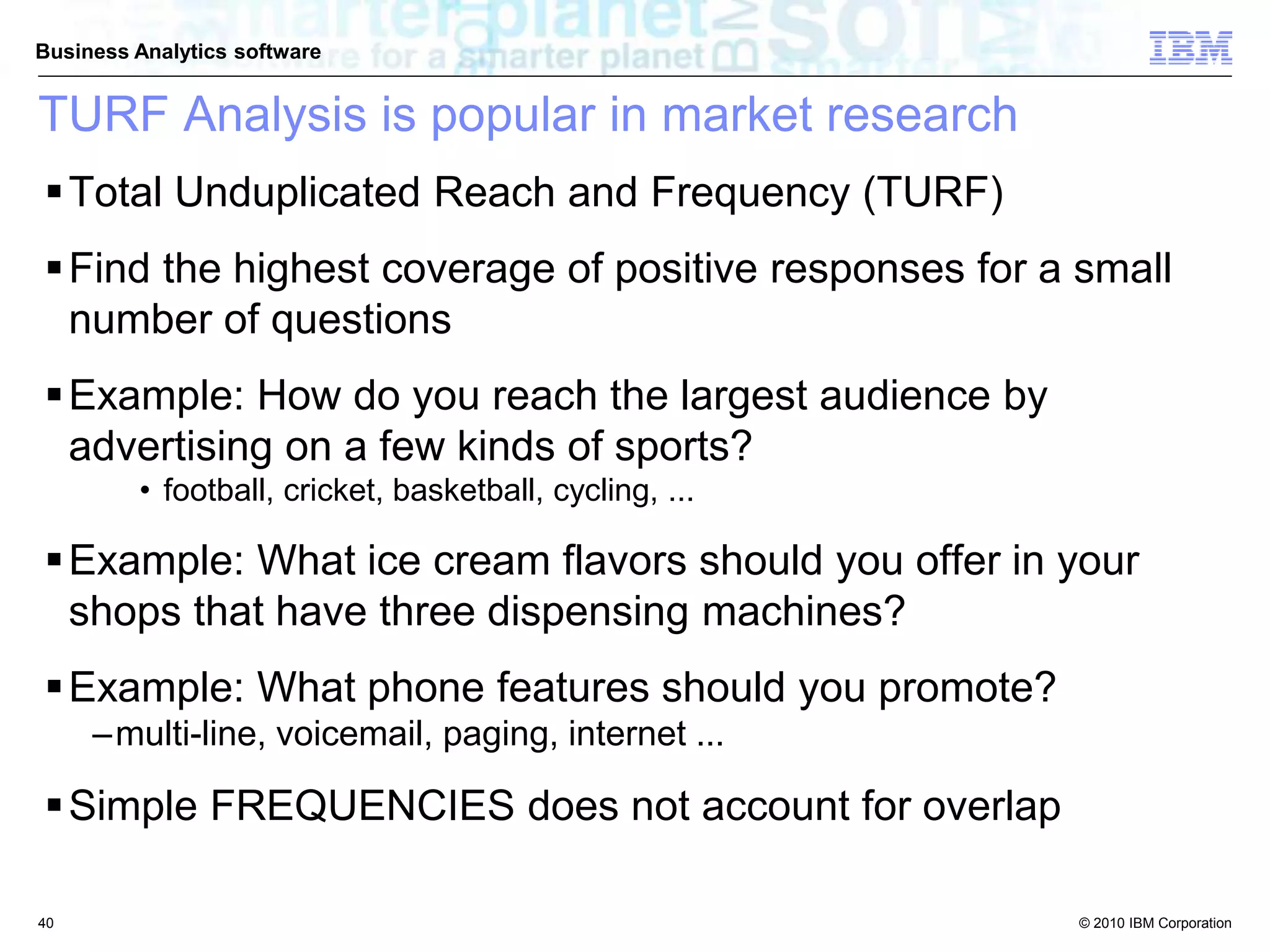© 2010 IBM Corporation
Business Analytics software
TURF Analysis is popular in market research
Total Unduplicated Reach and Frequency (TURF)
Find the highest coverage of positive responses for a small
number of questions
Example: How do you reach the largest audience by
advertising on a few kinds of sports?
• football, cricket, basketball, cycling, ...
Example: What ice cream flavors should you offer in your
shops that have three dispensing machines?
Example: What phone features should you promote?
–multi-line, voicemail, paging, internet ...
Simple FREQUENCIES does not account for overlap
40
 