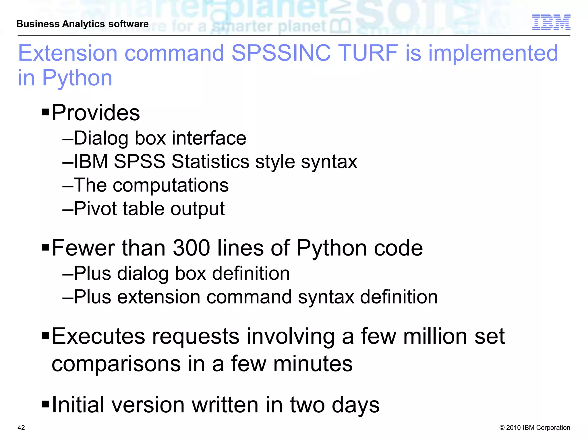 © 2010 IBM Corporation
Business Analytics software
Extension command SPSSINC TURF is implemented
in Python
Provides
–Dialog box interface
–IBM SPSS Statistics style syntax
–The computations
–Pivot table output
Fewer than 300 lines of Python code
–Plus dialog box definition
–Plus extension command syntax definition
Executes requests involving a few million set
comparisons in a few minutes
Initial version written in two days
42
 