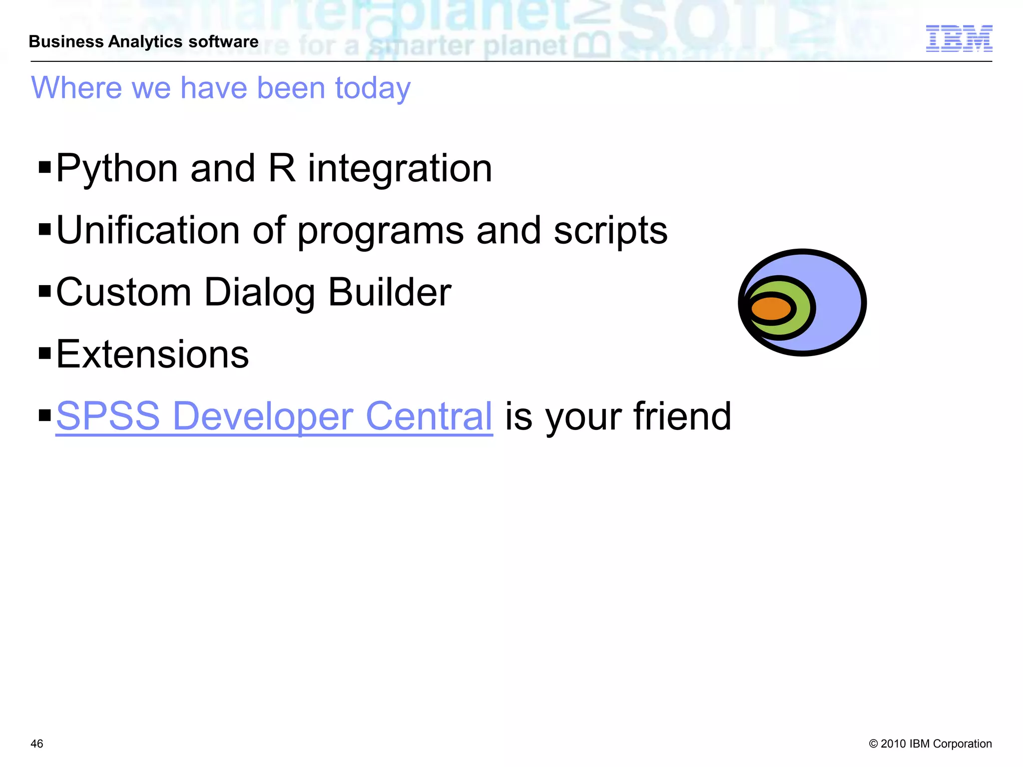 © 2010 IBM Corporation
Business Analytics software
Python and R integration
Unification of programs and scripts
Custom Dialog Builder
Extensions
SPSS Developer Central is your friend
Where we have been today
46
 