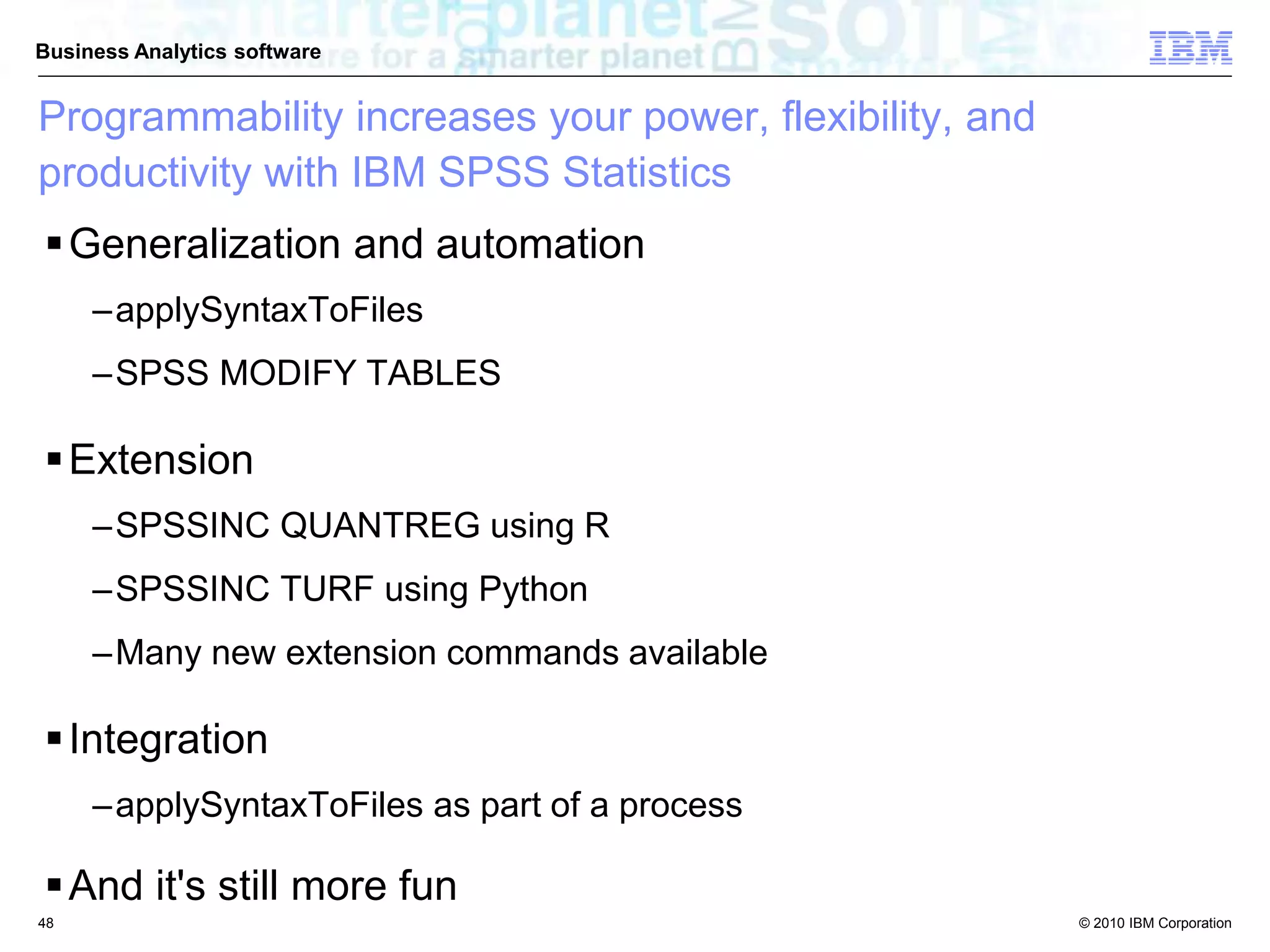 © 2010 IBM Corporation
Business Analytics software
Programmability increases your power, flexibility, and
productivity with IBM SPSS Statistics
Generalization and automation
–applySyntaxToFiles
–SPSS MODIFY TABLES
Extension
–SPSSINC QUANTREG using R
–SPSSINC TURF using Python
–Many new extension commands available
Integration
–applySyntaxToFiles as part of a process
And it's still more fun
48
 