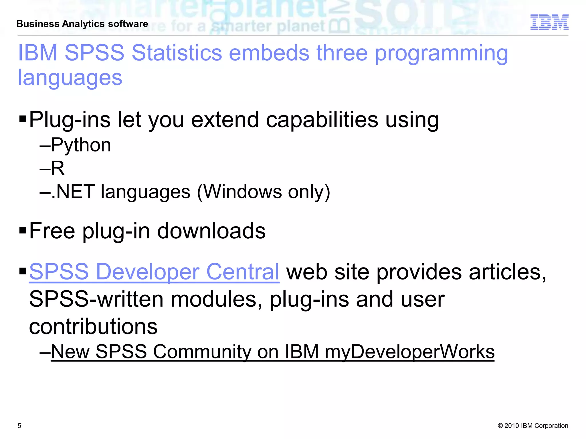 © 2010 IBM Corporation
Business Analytics software
IBM SPSS Statistics embeds three programming
languages
Plug-ins let you extend capabilities using
–Python
–R
–.NET languages (Windows only)
Free plug-in downloads
SPSS Developer Central web site provides articles,
SPSS-written modules, plug-ins and user
contributions
–New SPSS Community on IBM myDeveloperWorks
5
 