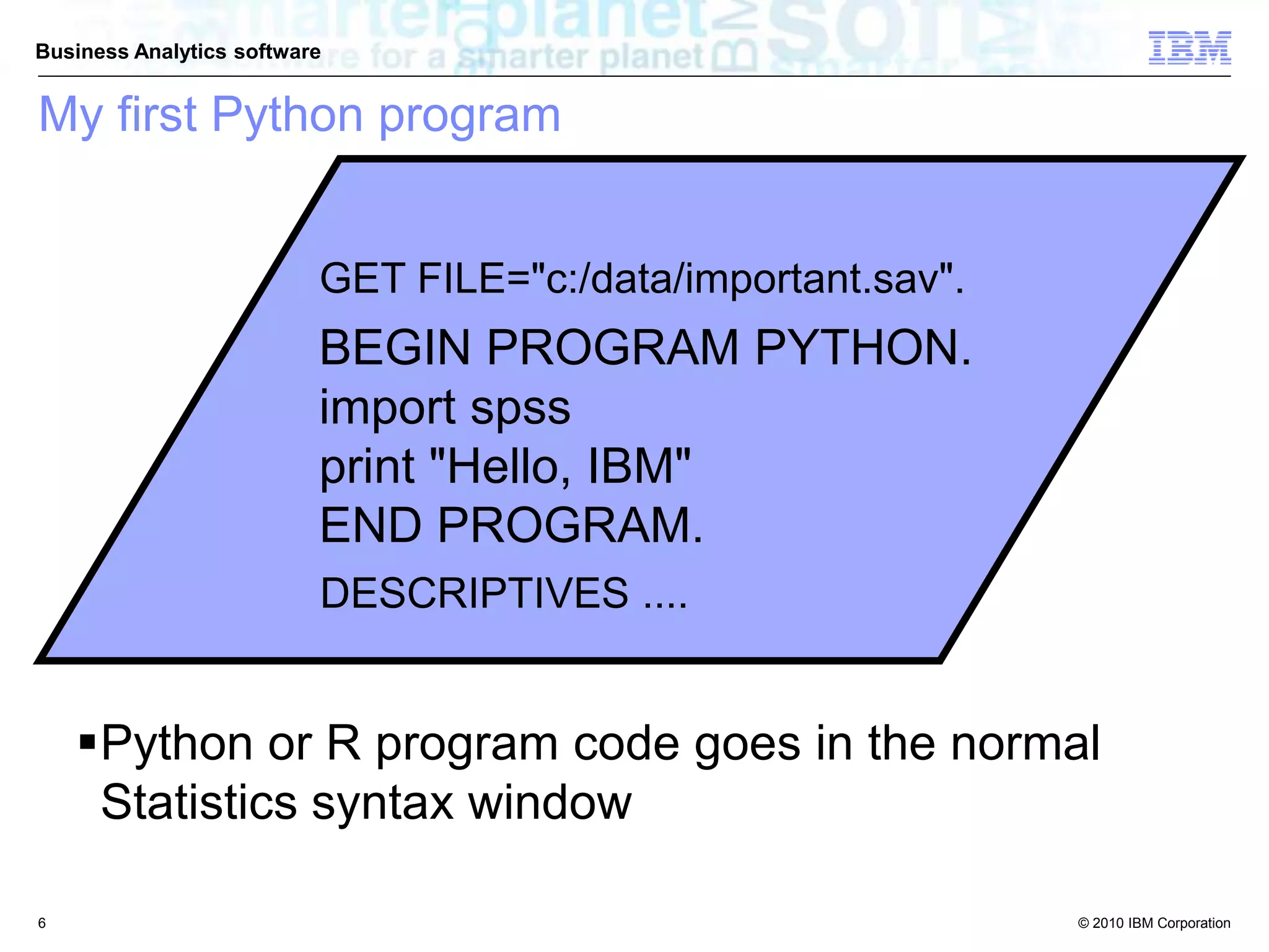 © 2010 IBM Corporation
Business Analytics software
GET FILE="c:/data/important.sav".
BEGIN PROGRAM PYTHON.
import spss
print "Hello, IBM"
END PROGRAM.
DESCRIPTIVES ....
Python or R program code goes in the normal
Statistics syntax window
My first Python program
6
 