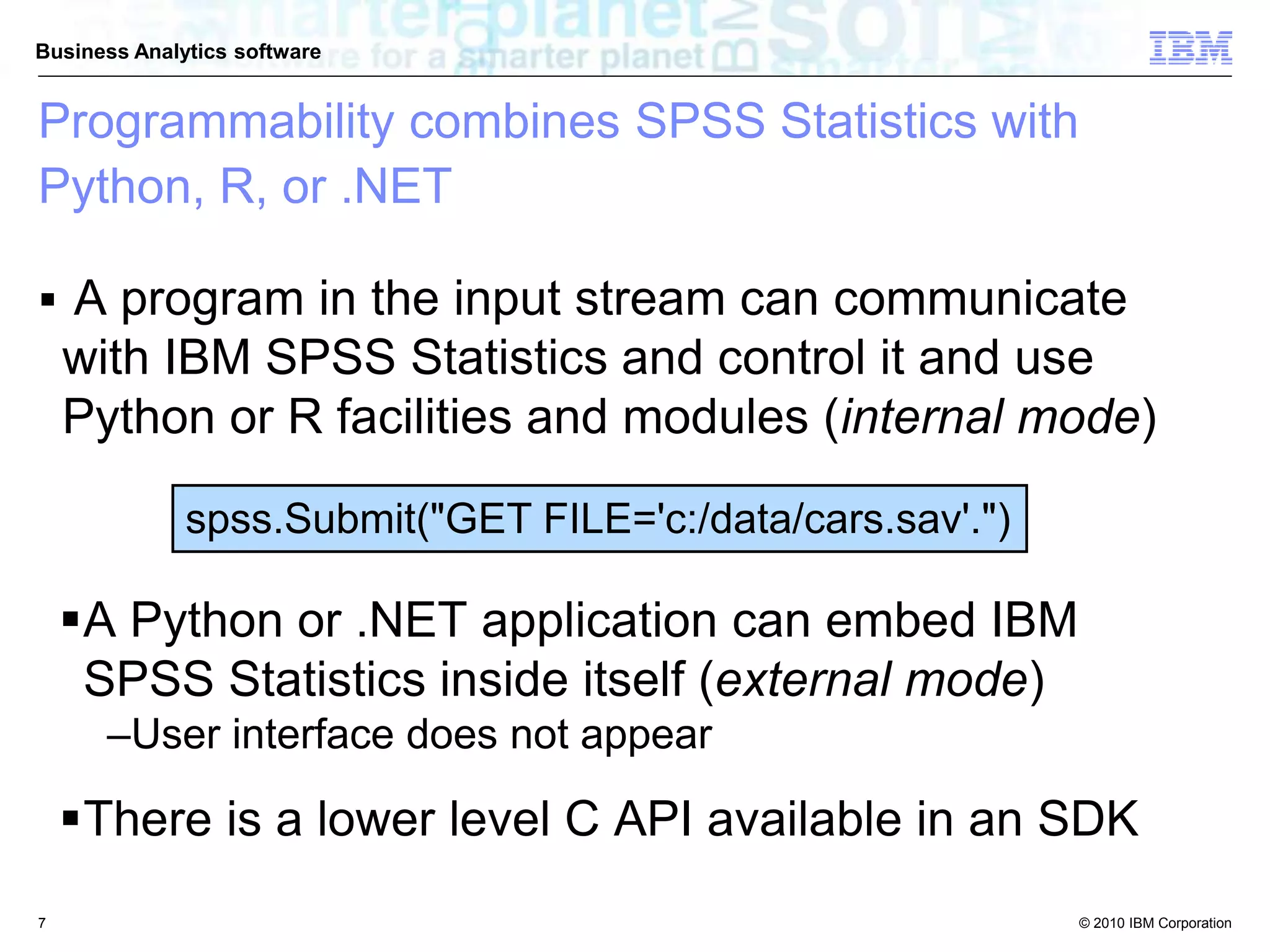 © 2010 IBM Corporation
Business Analytics software
 A program in the input stream can communicate
with IBM SPSS Statistics and control it and use
Python or R facilities and modules (internal mode)
spss.Submit("GET FILE='c:/data/cars.sav'.")
A Python or .NET application can embed IBM
SPSS Statistics inside itself (external mode)
–User interface does not appear
There is a lower level C API available in an SDK
Programmability combines SPSS Statistics with
Python, R, or .NET
7
 