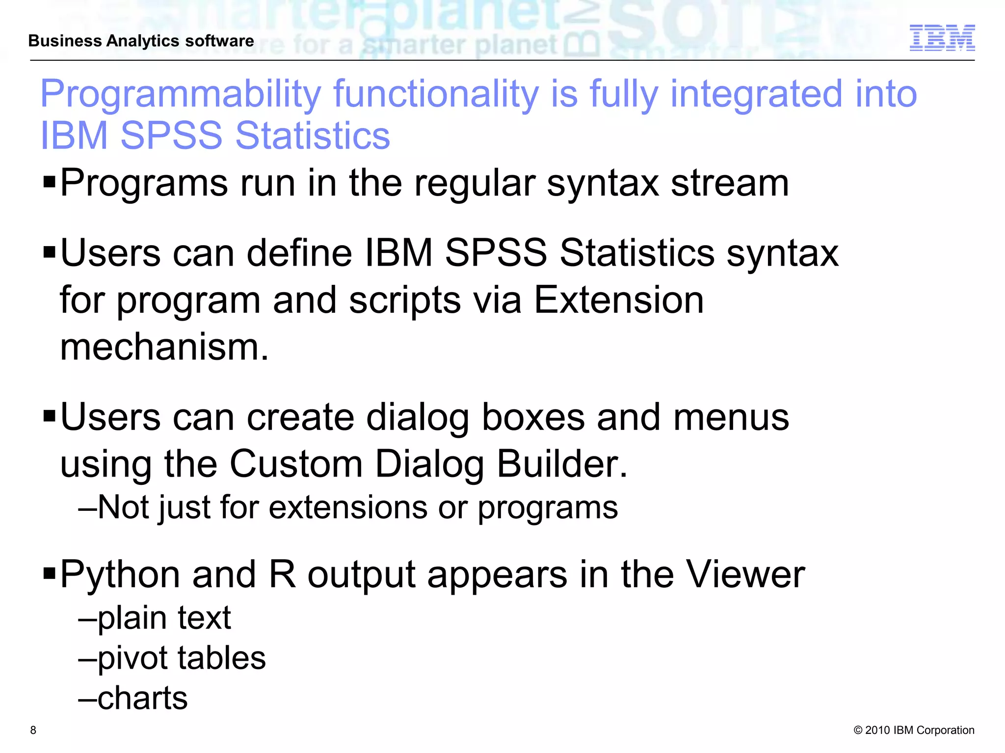 © 2010 IBM Corporation
Business Analytics software
Programmability functionality is fully integrated into
IBM SPSS Statistics
Programs run in the regular syntax stream
Users can define IBM SPSS Statistics syntax
for program and scripts via Extension
mechanism.
Users can create dialog boxes and menus
using the Custom Dialog Builder.
–Not just for extensions or programs
Python and R output appears in the Viewer
–plain text
–pivot tables
–charts
8
 