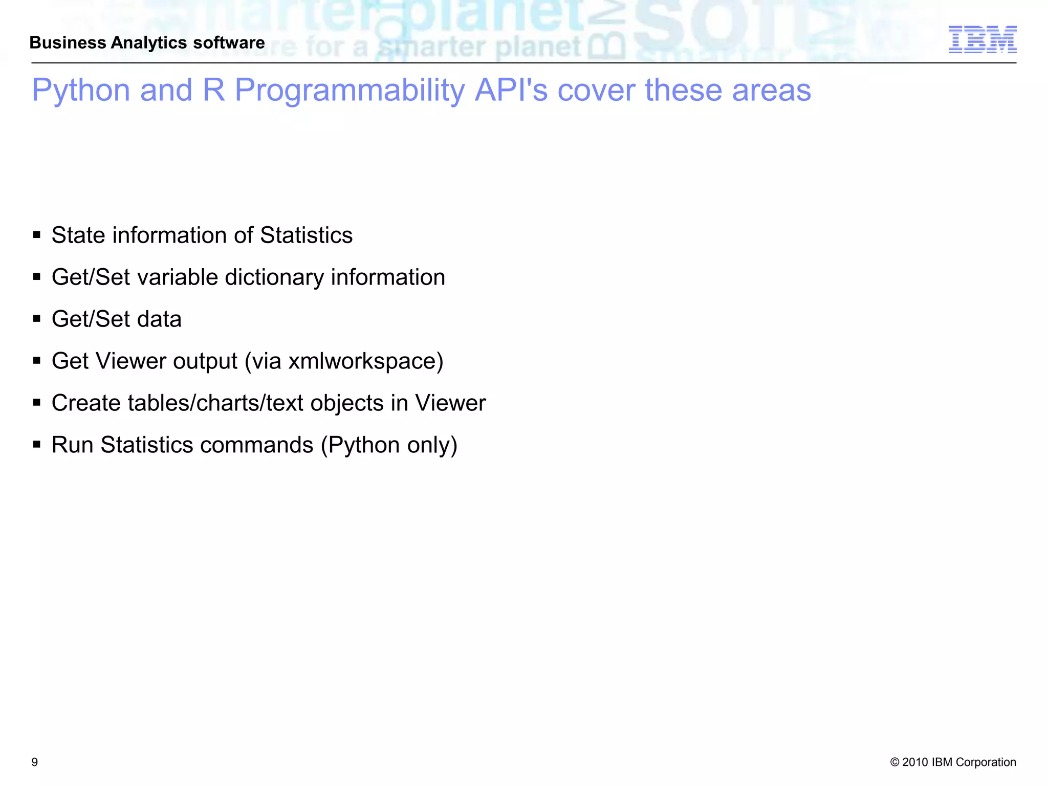 © 2010 IBM Corporation
Business Analytics software
Python and R Programmability API's cover these areas
 State information of Statistics
 Get/Set variable dictionary information
 Get/Set data
 Get Viewer output (via xmlworkspace)
 Create tables/charts/text objects in Viewer
 Run Statistics commands (Python only)
9
 