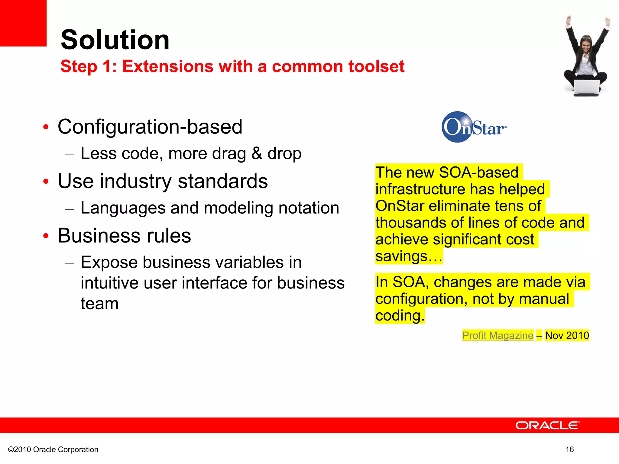 ©2010 Oracle Corporation 16
• Configuration-based
– Less code, more drag & drop
• Use industry standards
– Languages and modeling notation
• Business rules
– Expose business variables in
intuitive user interface for business
team
Solution
Step 1: Extensions with a common toolset
The new SOA-based
infrastructure has helped
OnStar eliminate tens of
thousands of lines of code and
achieve significant cost
savings…
In SOA, changes are made via
configuration, not by manual
coding.
Profit Magazine – Nov 2010
 