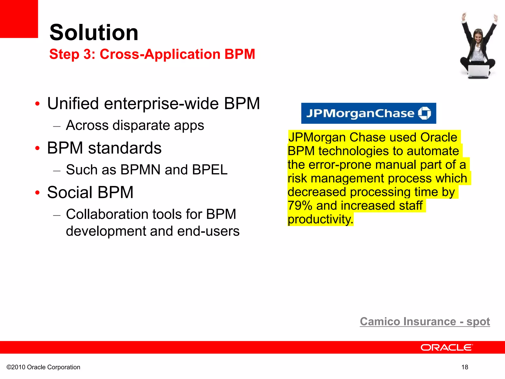 ©2010 Oracle Corporation 18
• Unified enterprise-wide BPM
– Across disparate apps
• BPM standards
– Such as BPMN and BPEL
• Social BPM
– Collaboration tools for BPM
development and end-users
Solution
Step 3: Cross-Application BPM
JPMorgan Chase used Oracle
BPM technologies to automate
the error-prone manual part of a
risk management process which
decreased processing time by
79% and increased staff
productivity.
Camico Insurance - spot
 