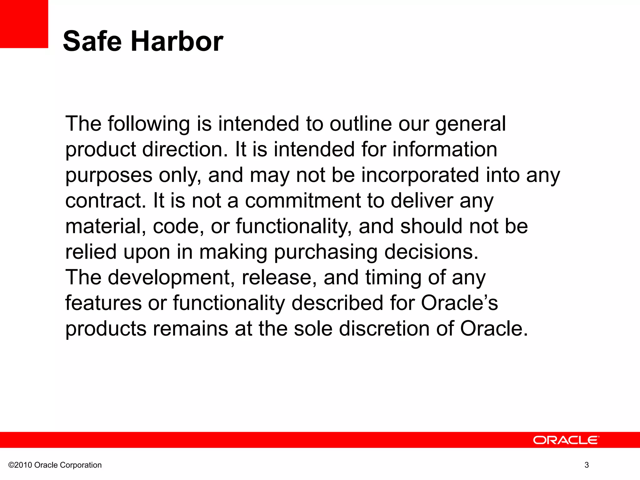 ©2010 Oracle Corporation 3
The following is intended to outline our general
product direction. It is intended for information
purposes only, and may not be incorporated into any
contract. It is not a commitment to deliver any
material, code, or functionality, and should not be
relied upon in making purchasing decisions.
The development, release, and timing of any
features or functionality described for Oracle’s
products remains at the sole discretion of Oracle.
Safe Harbor
 