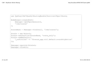 use SymfonyCmfBundleRoutingBundleDoctrinePhpcrRoute;
NodeHelper::createPath($manager­>getPhpcrSession(), '/cms/routes');  
$routeBase = $manager­>find(null, '/cms/routes');
$route = new Route(); 
$route­>setPosition($routeBase, 'route_only');  
$route­>addDefaults(array('_controller' => 'default:routeOnlyAction'));  
$manager­>persist($route);  
$manager­>flush(); 
 
