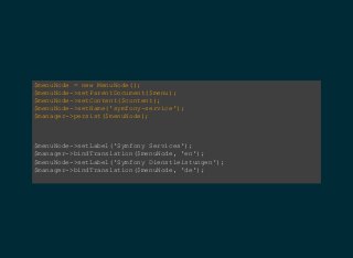 $menuNode = new MenuNode();  
$menuNode­>setParentDocument($menu);  
$menuNode­>setContent($content);  
$menuNode­>setName('symfony­service');  
$manager­>persist($menuNode);
$menuNode­>setLabel('Symfony Services');  
$manager­>bindTranslation($menuNode, 'en');  
$menuNode­>setLabel('Symfony Dienstleistungen');  
$manager­>bindTranslation($menuNode, 'de');  
 