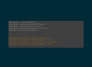 $menuNode = new MenuNode();  
$menuNode­>setParentDocument($menu);  
$menuNode­>setContent($content);  
$menuNode­>setName('symfony­service');  
$manager­>persist($menuNode);
$menuNode­>setLabel('Symfony Services');  
$manager­>bindTranslation($menuNode, 'en');  
$menuNode­>setLabel('Symfony Dienstleistungen');  
$manager­>bindTranslation($menuNode, 'de');  
 