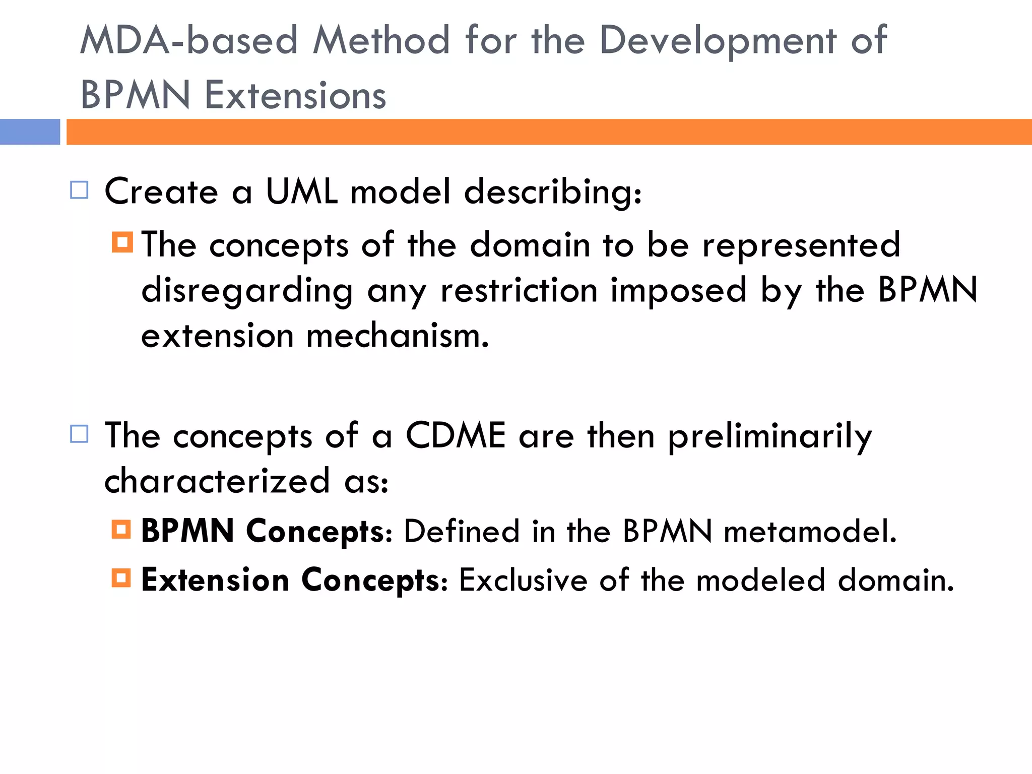 Create a UML model describing: The concepts of the domain to be represented disregarding any restriction imposed by the BPMN extension mechanism. The concepts of a CDME are then preliminarily characterized as: BPMN Concepts : Defined in the BPMN metamodel. Extension Concepts : Exclusive of the modeled domain. MDA-based Method for the Development of BPMN Extensions 