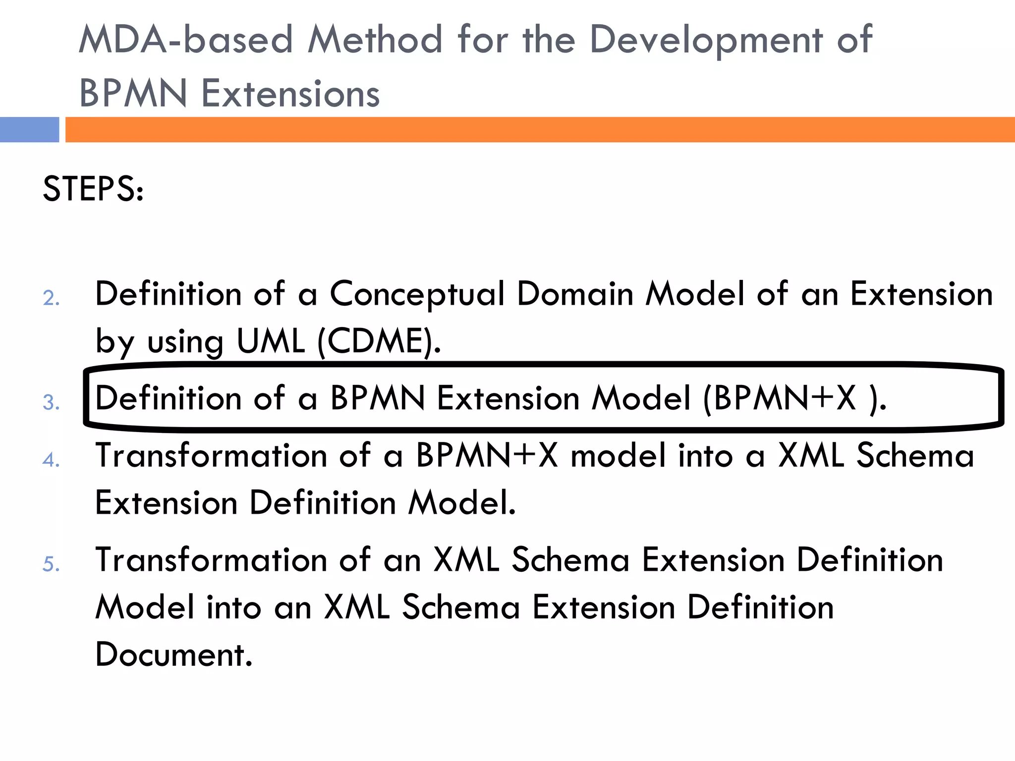 STEPS: Definition of a Conceptual Domain Model of an Extension by using UML (CDME). Definition of a BPMN Extension Model (BPMN+X ). Transformation of a BPMN+X model into a XML Schema Extension Definition Model. Transformation of an XML Schema Extension Definition Model into an XML Schema Extension Definition Document. MDA-based Method for the Development of BPMN Extensions 