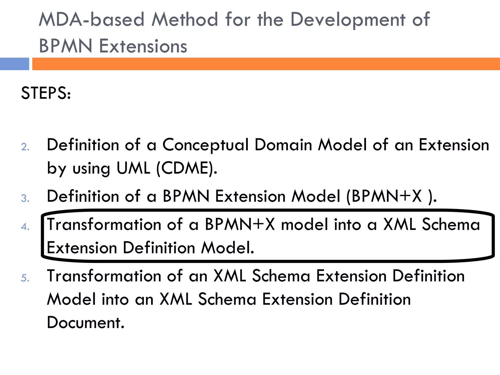 STEPS: Definition of a Conceptual Domain Model of an Extension by using UML (CDME). Definition of a BPMN Extension Model (BPMN+X ). Transformation of a BPMN+X model into a XML Schema Extension Definition Model. Transformation of an XML Schema Extension Definition Model into an XML Schema Extension Definition Document. MDA-based Method for the Development of BPMN Extensions 