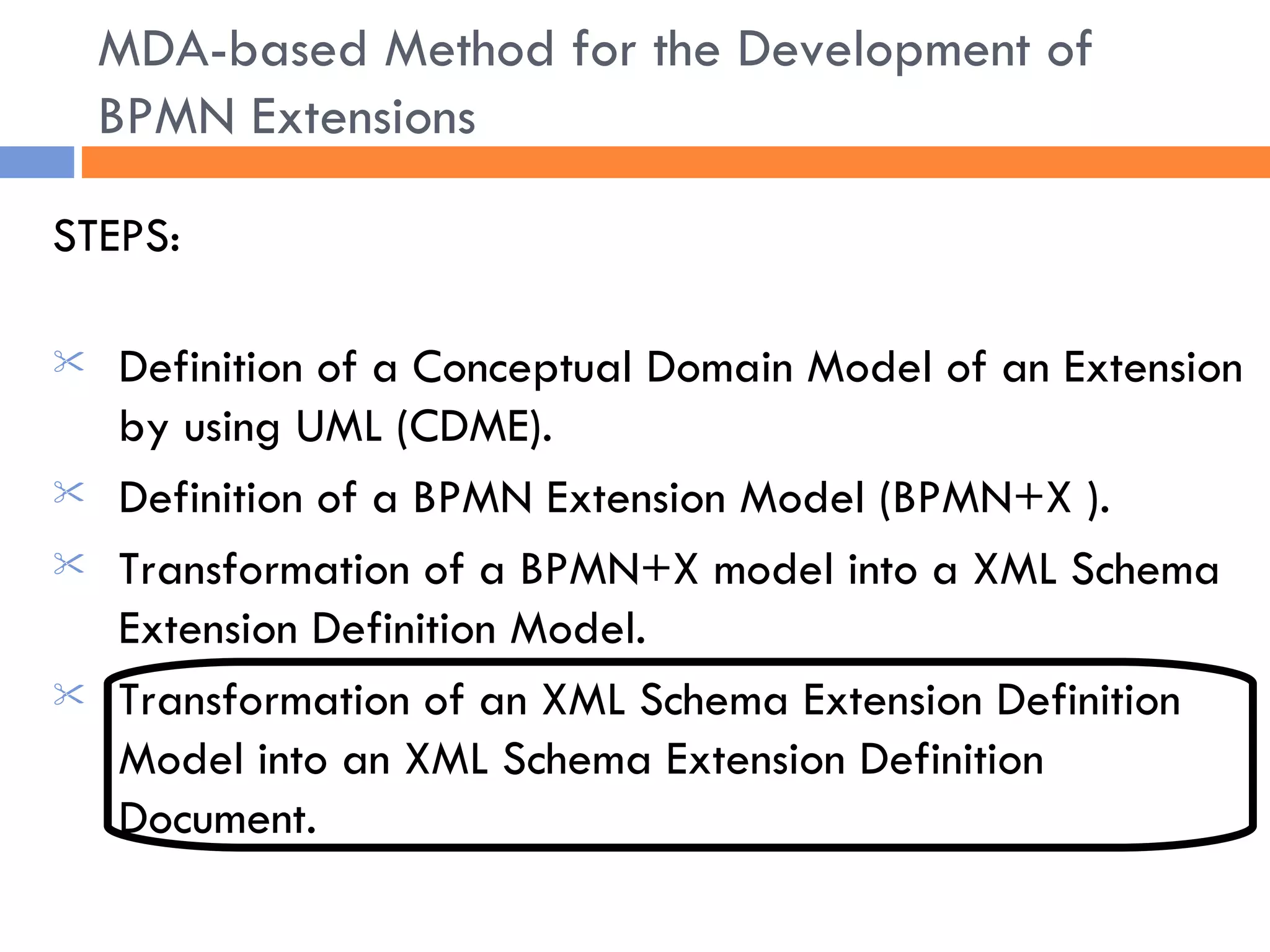 STEPS: Definition of a Conceptual Domain Model of an Extension by using UML (CDME). Definition of a BPMN Extension Model (BPMN+X ) . Transformation of a BPMN+X model into a XML Schema Extension Definition Model. Transformation of an XML Schema Extension Definition Model into an XML Schema Extension Definition Document. MDA-based Method for the Development of BPMN Extensions 