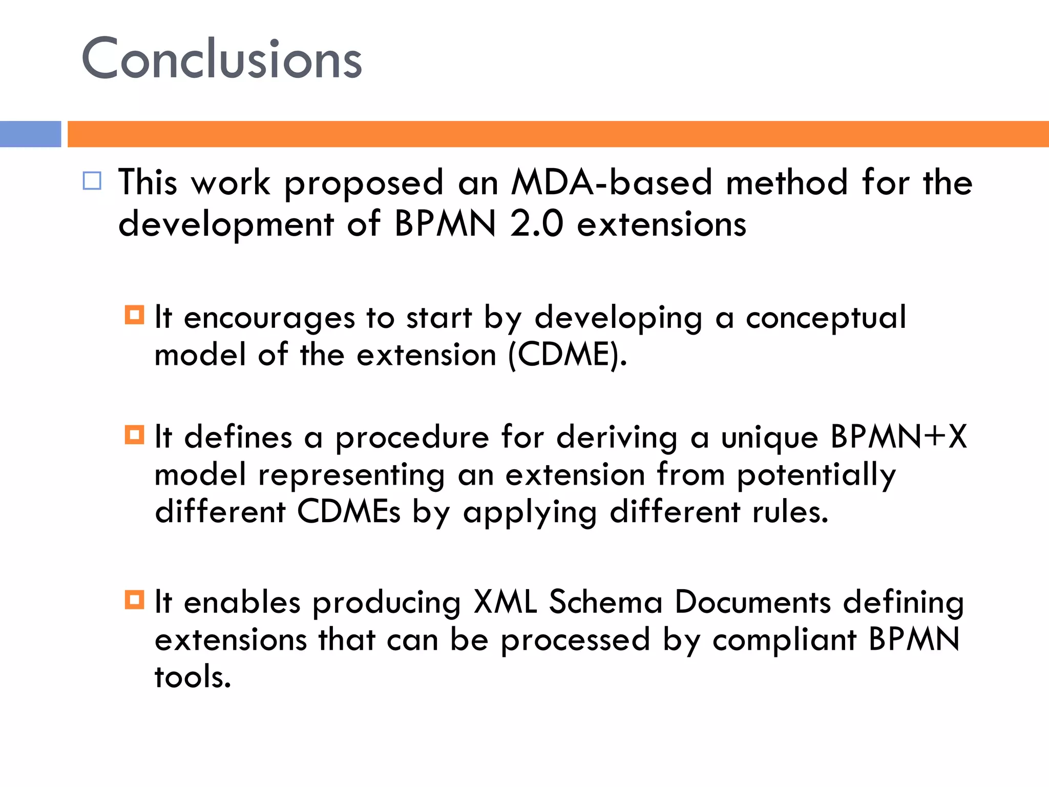Conclusions This work proposed an MDA-based method for the development of BPMN 2.0 extensions It encourages to start by developing a conceptual model of the extension (CDME). It defines a procedure for deriving a unique BPMN+X model representing an extension from potentially different CDMEs by applying different rules. It enables producing XML Schema Documents defining extensions that can be processed by compliant BPMN tools. 