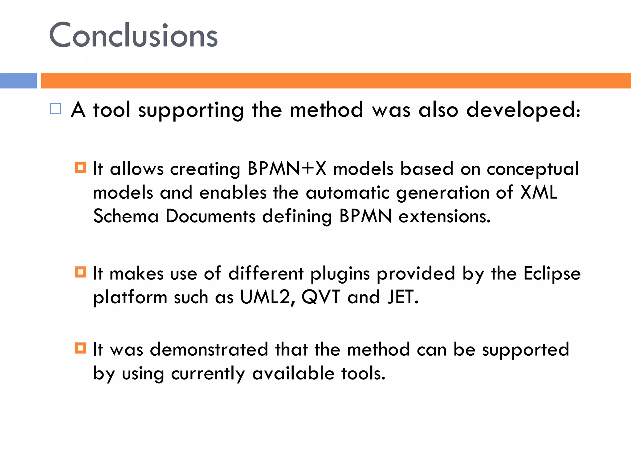 Conclusions A tool supporting the method was also developed : It allows creating BPMN+X models based on conceptual models and enables the automatic generation of XML Schema Documents defining BPMN extensions. It makes use of different plugins provided by the Eclipse platform such as UML2, QVT and JET. It was demonstrated that the method can be supported by using currently available tools. 