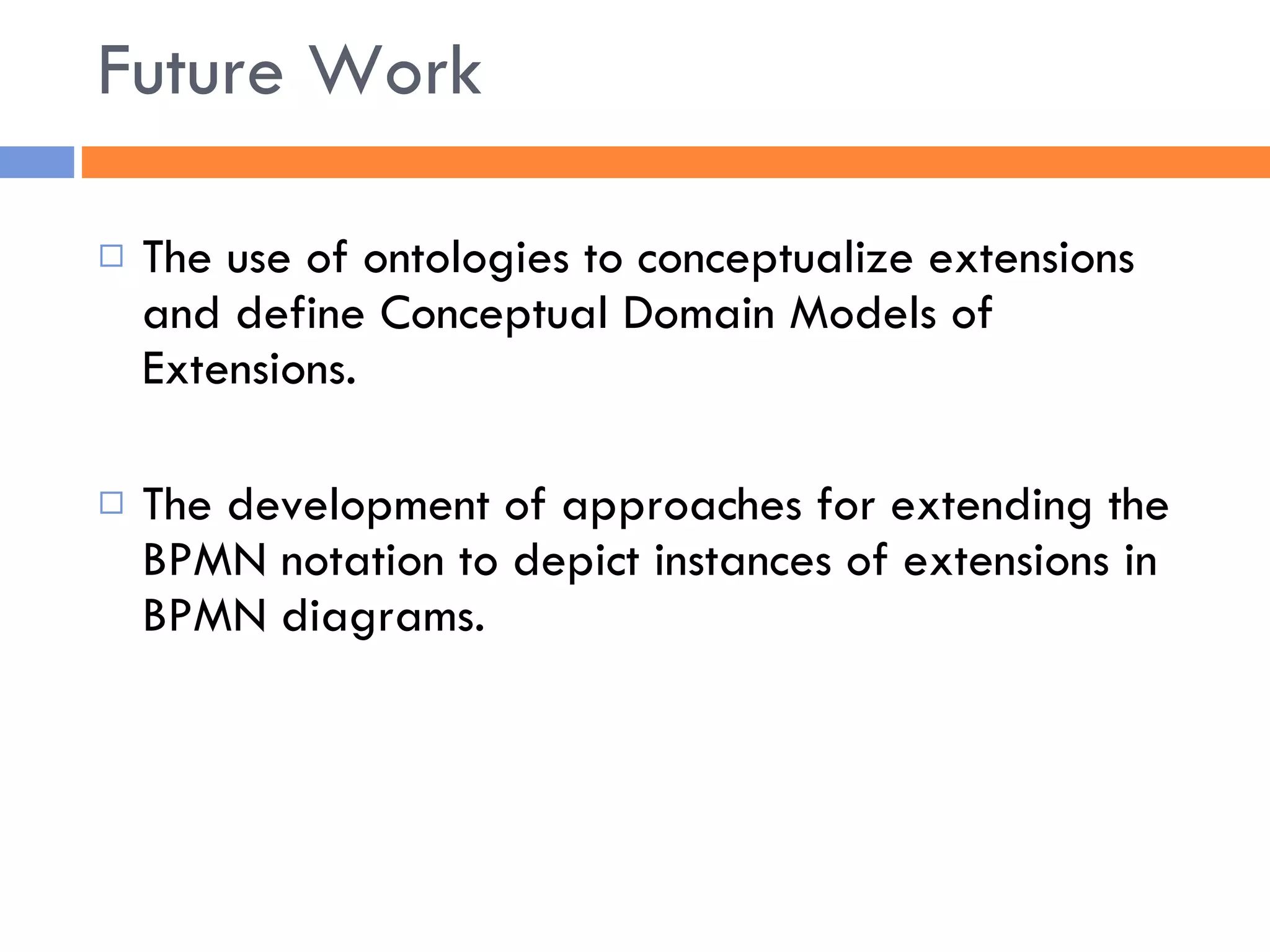 The use of ontologies to conceptualize extensions and define Conceptual Domain Models of Extensions. The development of approaches for extending the BPMN notation to depict instances of extensions in BPMN diagrams. Future Work 