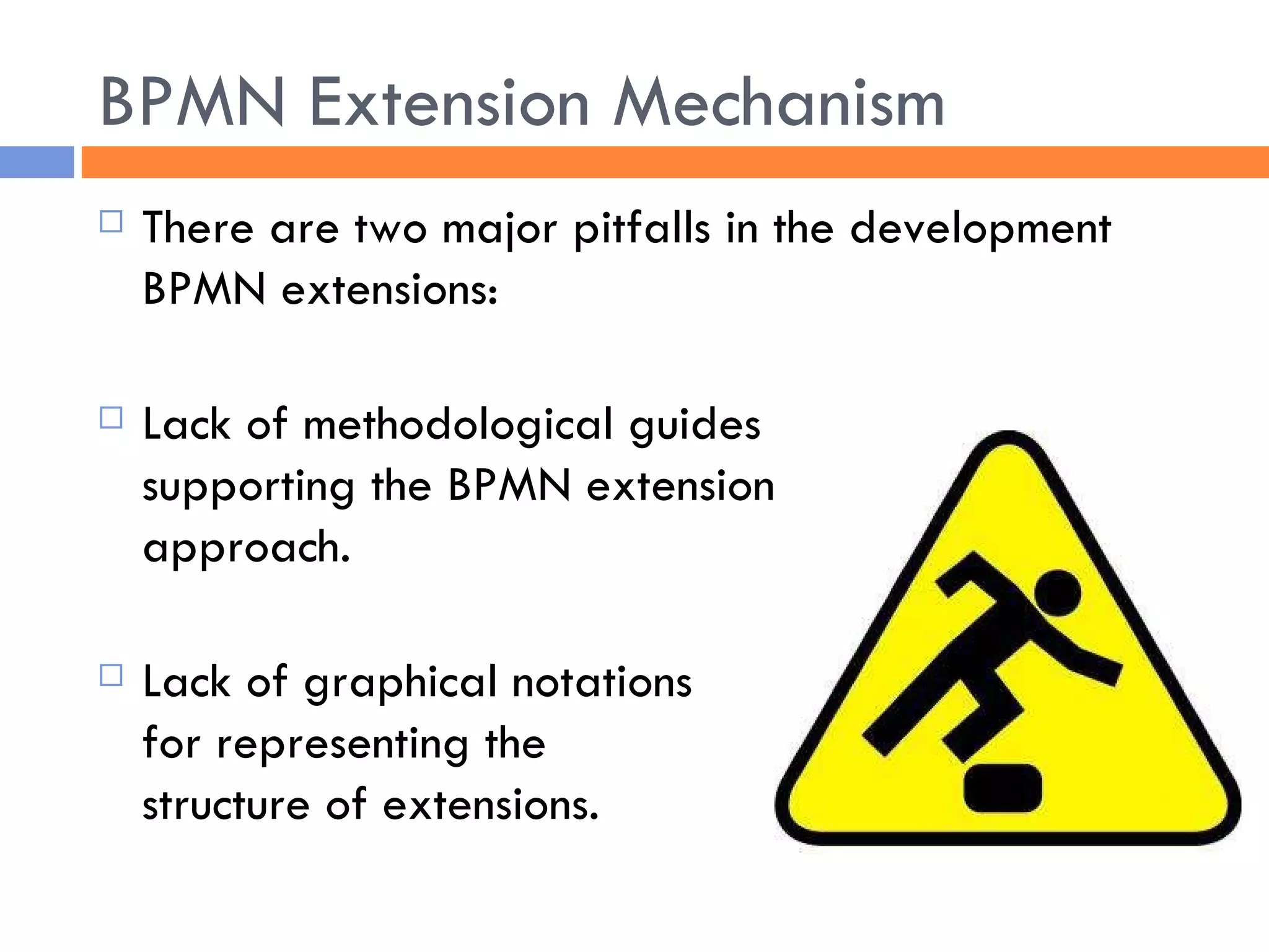 BPMN Extension Mechanism There are two major pitfalls in the development BPMN extensions: Lack of methodological guides  supporting the BPMN extension  approach. Lack of graphical notations  for representing the  structure of extensions. 