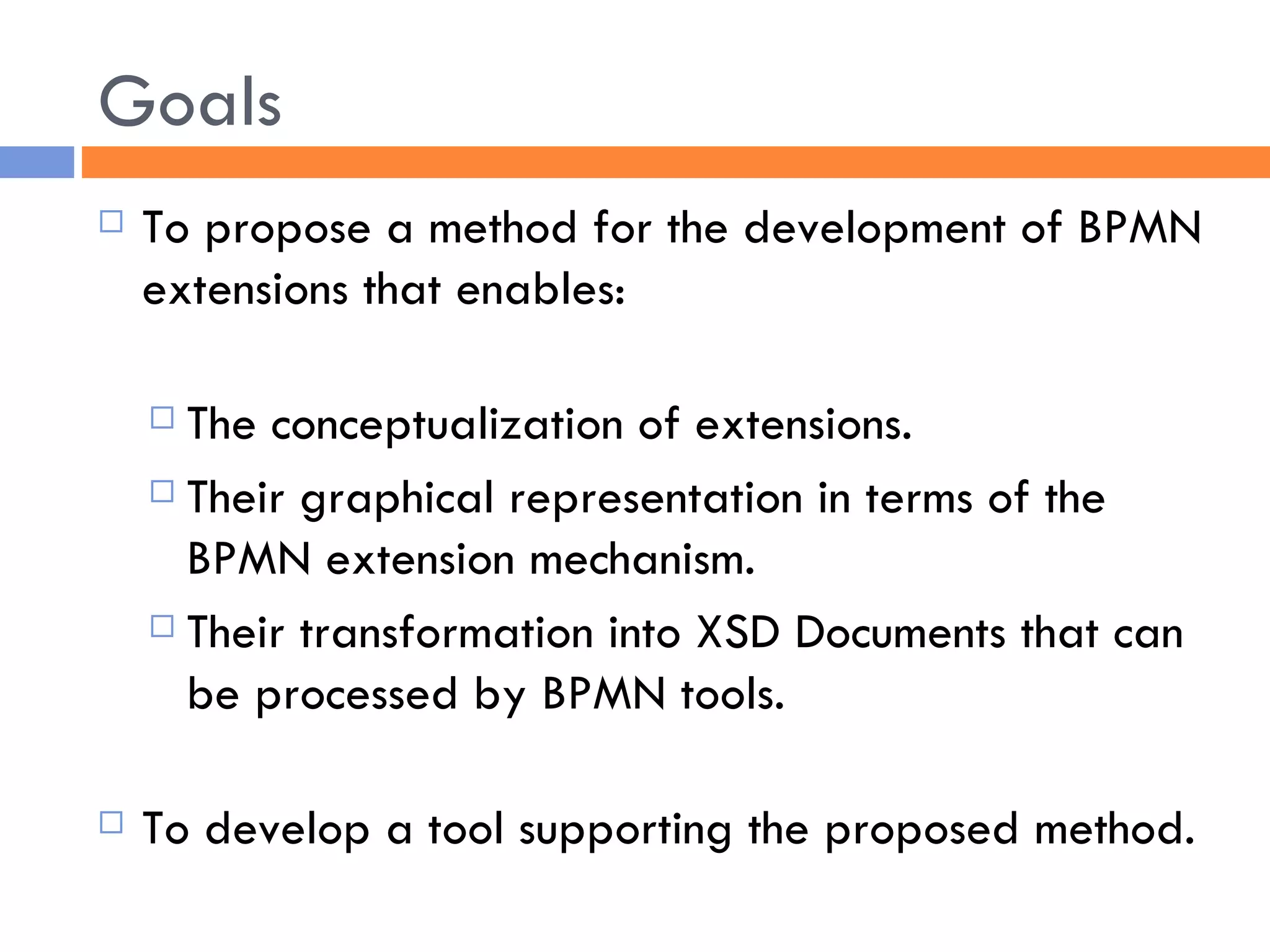Goals To propose a method for the development of BPMN extensions that enables: The conceptualization of extensions. Their graphical representation in terms of the BPMN extension mechanism.  Their transformation into XSD Documents that can be processed by BPMN tools.  To develop a tool supporting the proposed method. 
