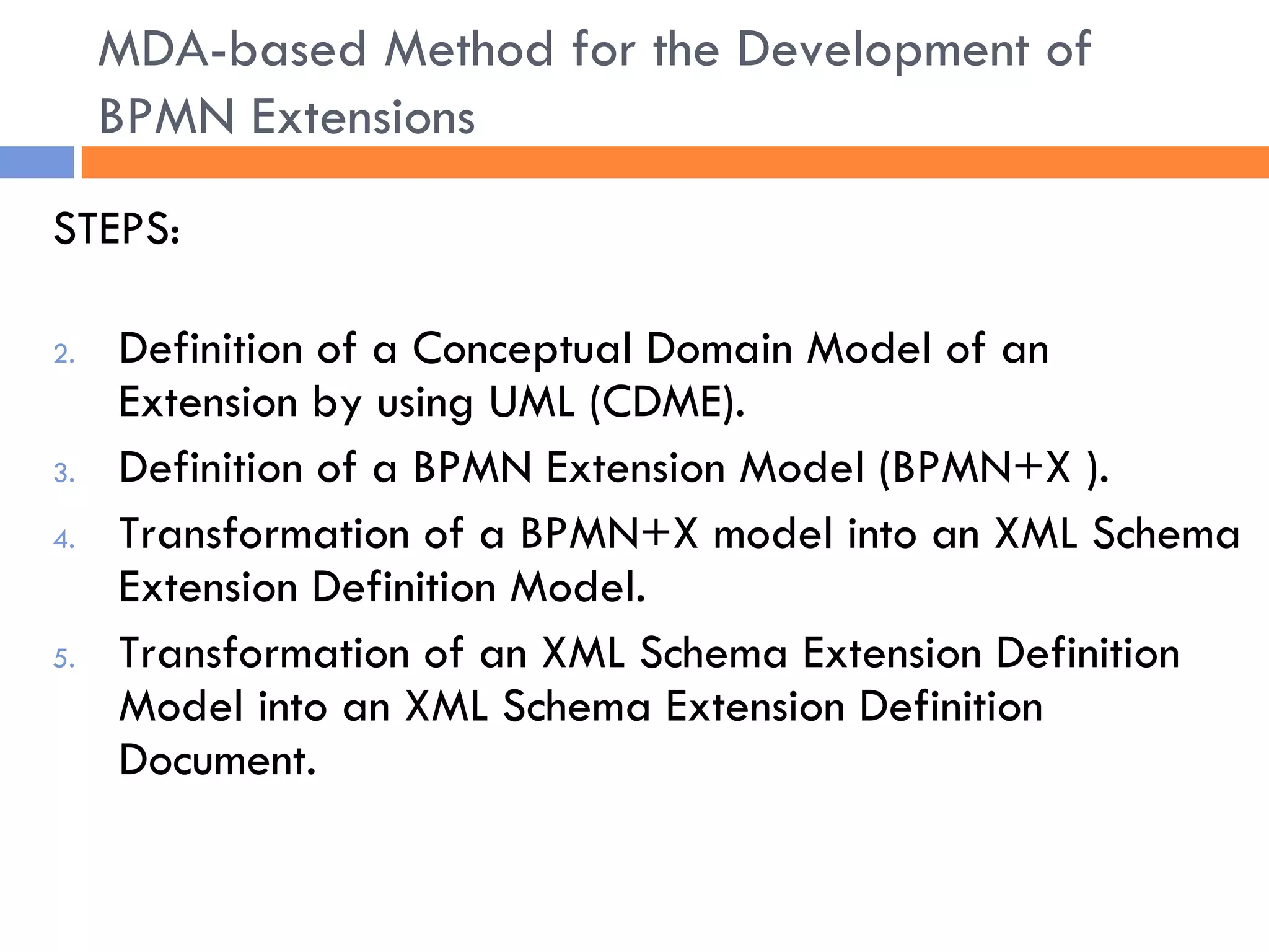 STEPS: Definition of a Conceptual Domain Model of an Extension by using UML (CDME). Definition of a BPMN Extension Model (BPMN+X ). Transformation of a BPMN+X model into an XML Schema Extension Definition Model. Transformation of an XML Schema Extension Definition Model into an XML Schema Extension Definition Document. MDA-based Method for the Development of BPMN Extensions 