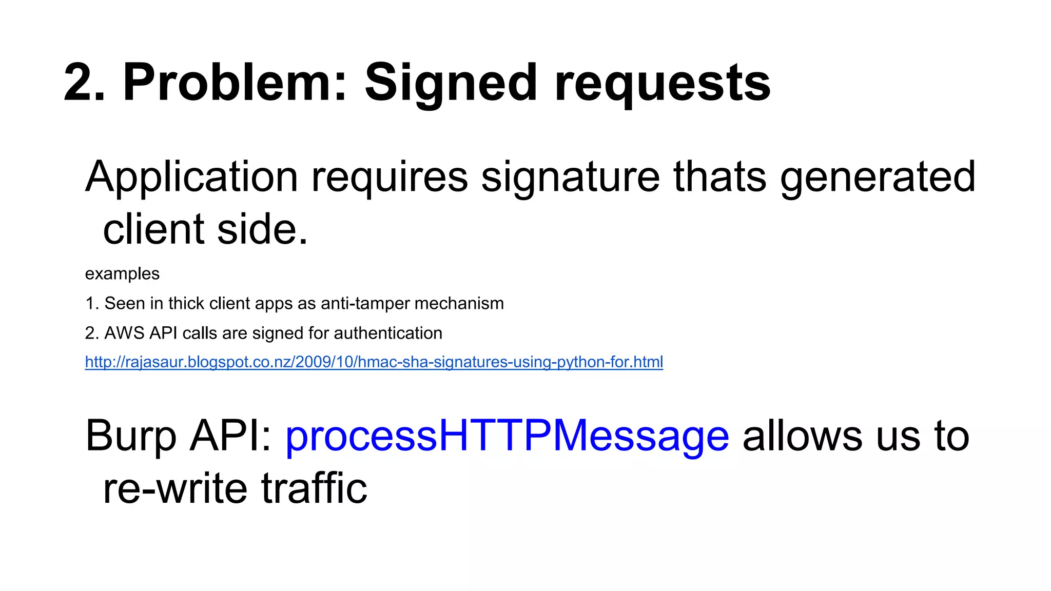 2. Problem: Signed requests
Application requires signature thats generated
client side.
examples
1. Seen in thick client apps as anti-tamper mechanism
2. AWS API calls are signed for authentication
http://rajasaur.blogspot.co.nz/2009/10/hmac-sha-signatures-using-python-for.html
Burp API: processHTTPMessage allows us to
re-write traffic
 