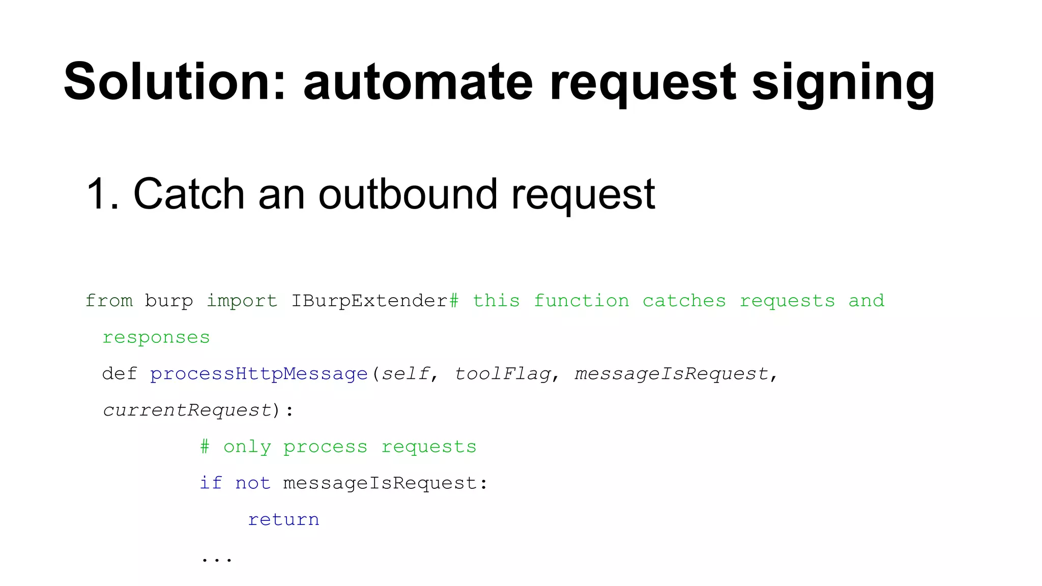 Solution: automate request signing
1. Catch an outbound request
from burp import IBurpExtender# this function catches requests and
responses
def processHttpMessage(self, toolFlag, messageIsRequest,
currentRequest):
# only process requests
if not messageIsRequest:
return
...
 