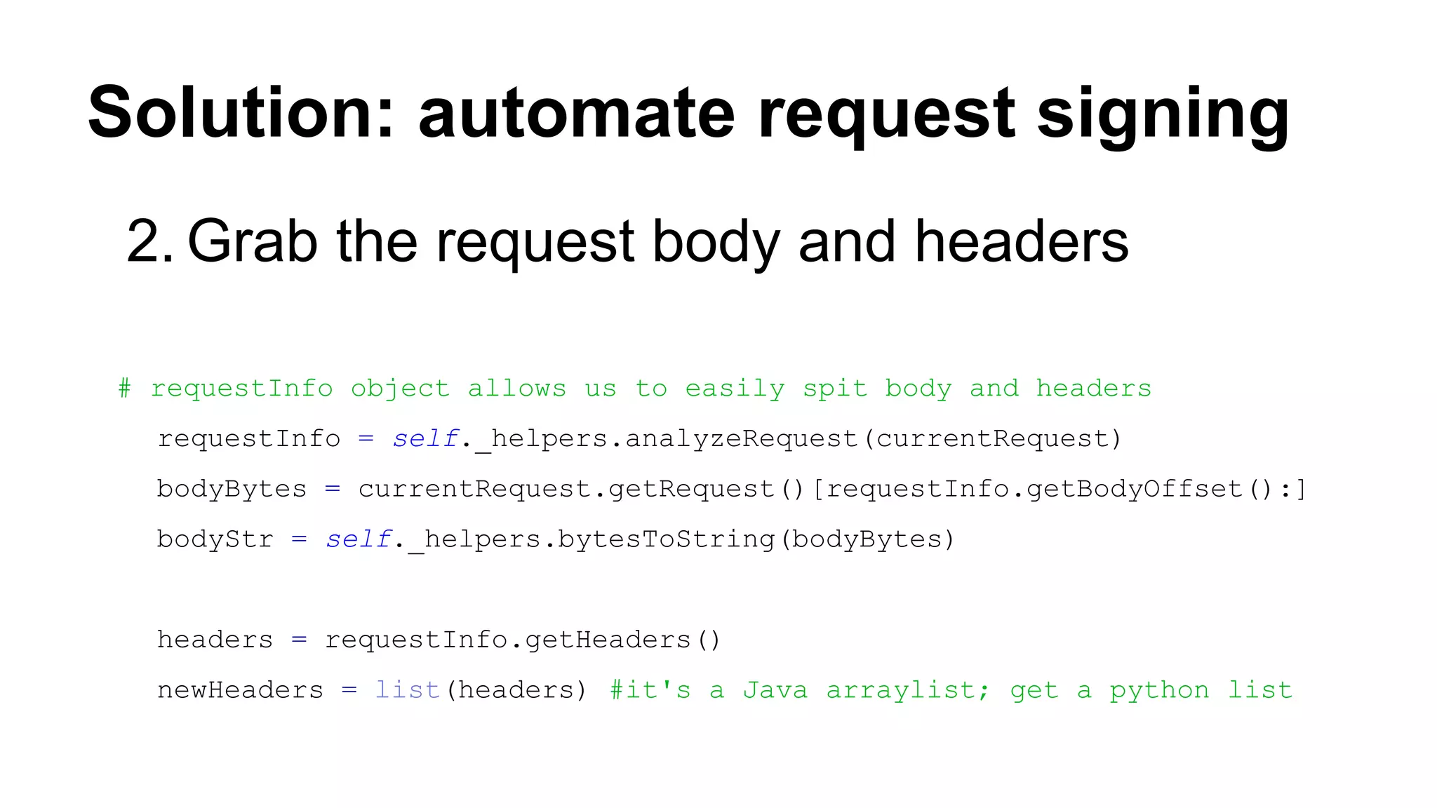 Solution: automate request signing
2. Grab the request body and headers
# requestInfo object allows us to easily spit body and headers
requestInfo = self._helpers.analyzeRequest(currentRequest)
bodyBytes = currentRequest.getRequest()[requestInfo.getBodyOffset():]
bodyStr = self._helpers.bytesToString(bodyBytes)
headers = requestInfo.getHeaders()
newHeaders = list(headers) #it's a Java arraylist; get a python list
 