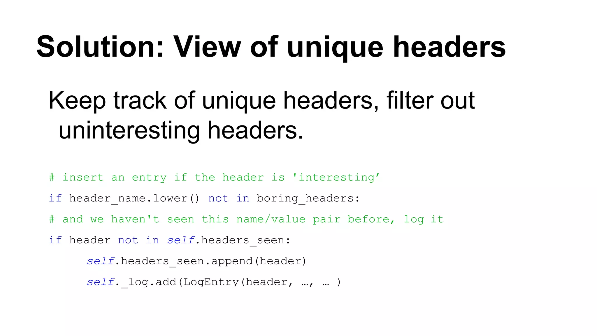 Solution: View of unique headers
Keep track of unique headers, filter out
uninteresting headers.
# insert an entry if the header is 'interesting’
if header_name.lower() not in boring_headers:
# and we haven't seen this name/value pair before, log it
if header not in self.headers_seen:
self.headers_seen.append(header)
self._log.add(LogEntry(header, …, … )
 