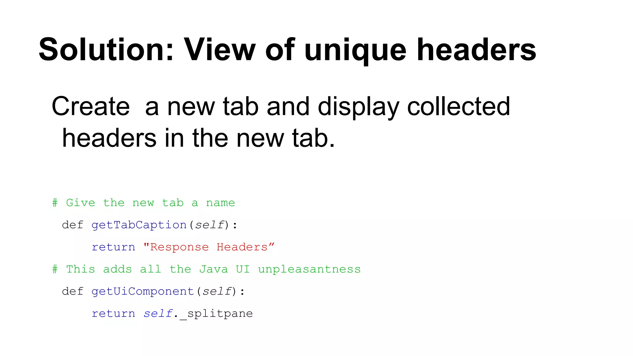 Solution: View of unique headers
Create a new tab and display collected
headers in the new tab.
# Give the new tab a name
def getTabCaption(self):
return "Response Headers”
# This adds all the Java UI unpleasantness
def getUiComponent(self):
return self._splitpane
 