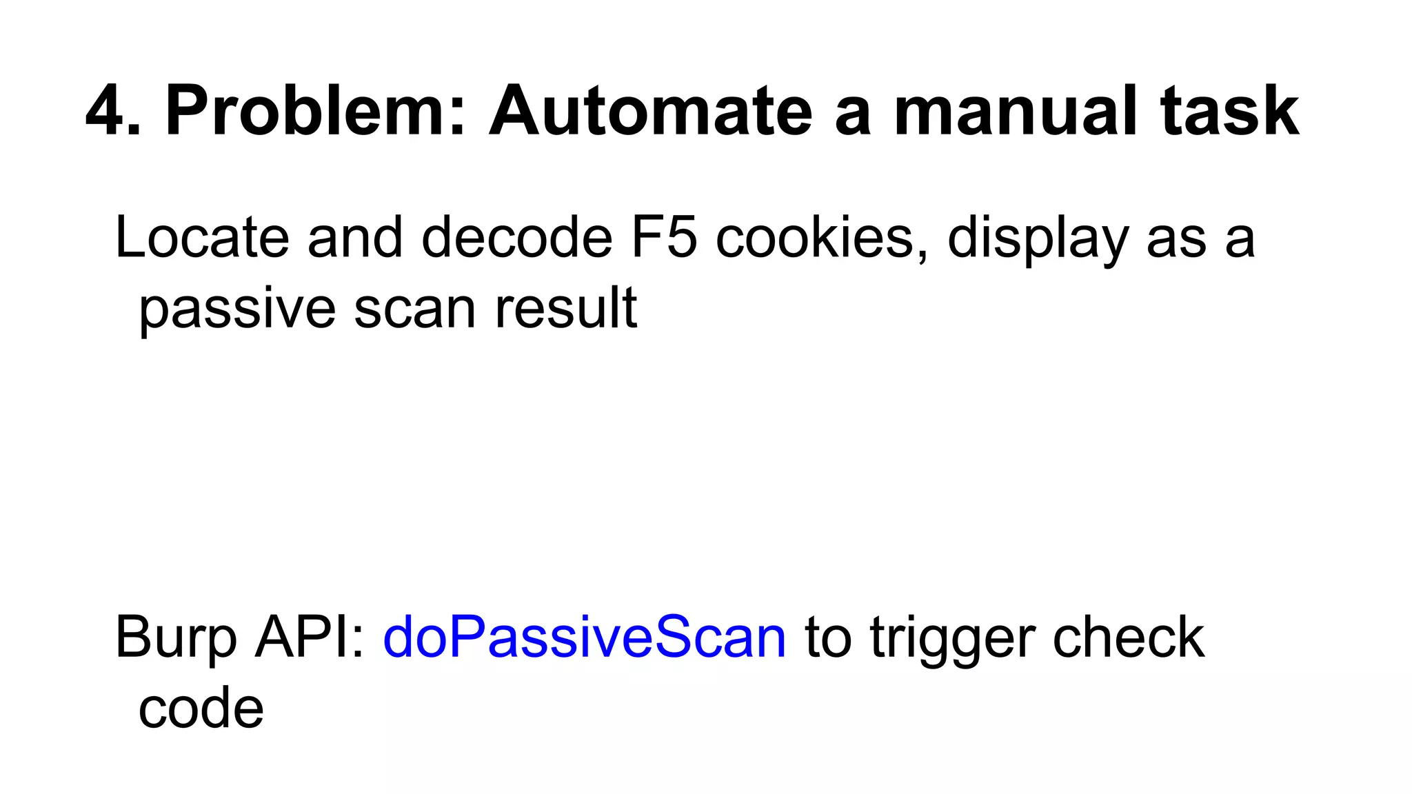 4. Problem: Automate a manual task
Locate and decode F5 cookies, display as a
passive scan result
Burp API: doPassiveScan to trigger check
code
 