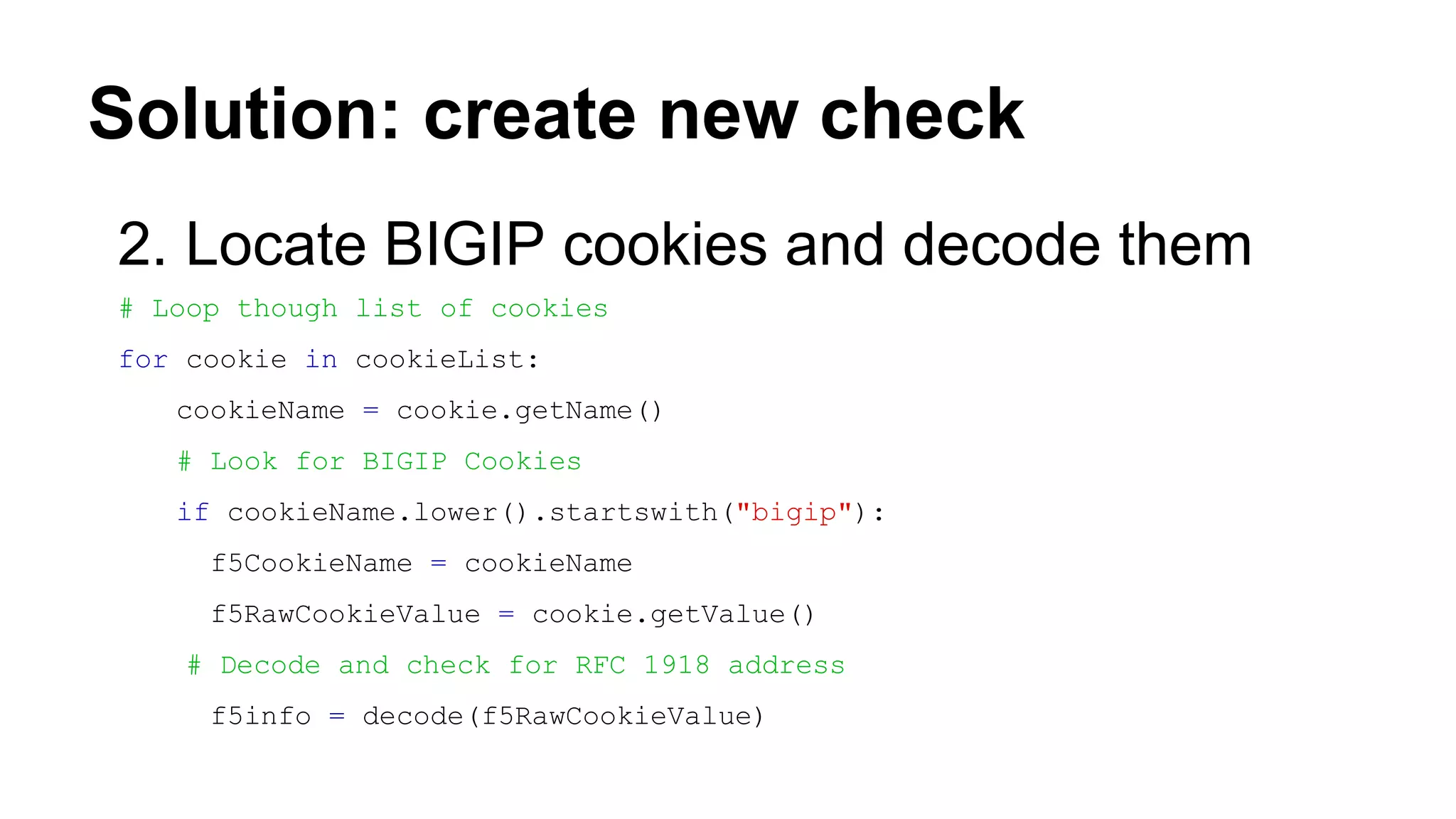 Solution: create new check
2. Locate BIGIP cookies and decode them
# Loop though list of cookies
for cookie in cookieList:
cookieName = cookie.getName()
# Look for BIGIP Cookies
if cookieName.lower().startswith("bigip"):
f5CookieName = cookieName
f5RawCookieValue = cookie.getValue()
# Decode and check for RFC 1918 address
f5info = decode(f5RawCookieValue)
 