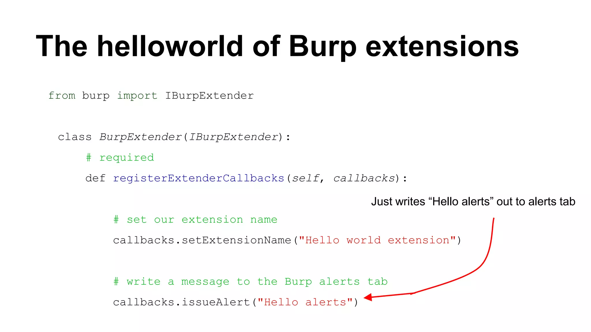The helloworld of Burp extensions
from burp import IBurpExtender
class BurpExtender(IBurpExtender):
# required
def registerExtenderCallbacks(self, callbacks):
# set our extension name
callbacks.setExtensionName("Hello world extension")
# write a message to the Burp alerts tab
callbacks.issueAlert("Hello alerts")
Just writes “Hello alerts” out to alerts tab
 