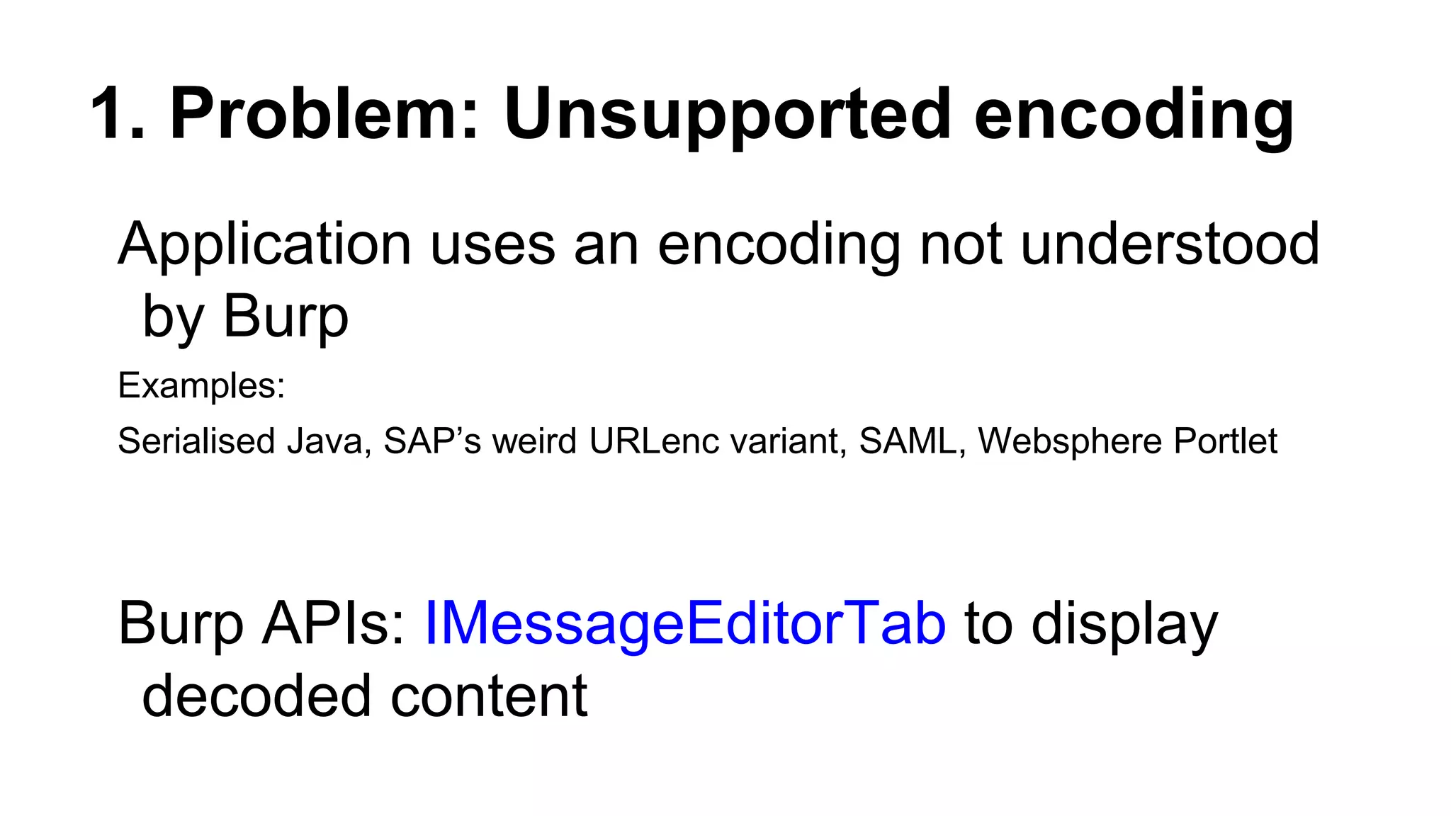 1. Problem: Unsupported encoding
Application uses an encoding not understood
by Burp
Examples:
Serialised Java, SAP’s weird URLenc variant, SAML, Websphere Portlet
Burp APIs: IMessageEditorTab to display
decoded content
 
