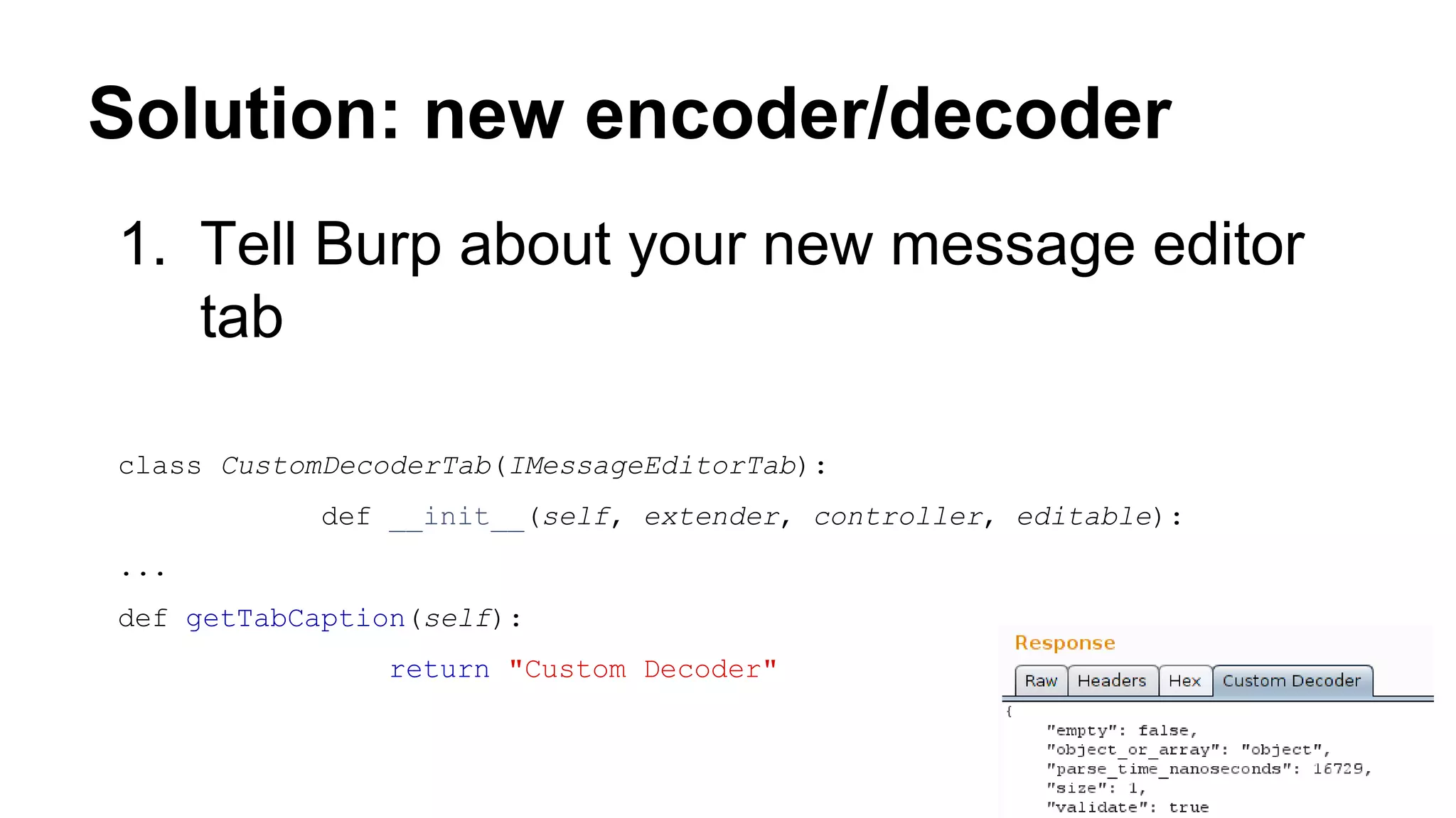 Solution: new encoder/decoder
1. Tell Burp about your new message editor
tab
class CustomDecoderTab(IMessageEditorTab):
def __init__(self, extender, controller, editable):
...
def getTabCaption(self):
return "Custom Decoder"
 